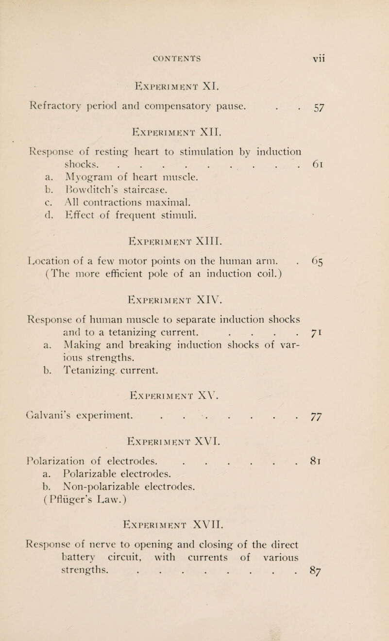 Experiment XI. Refractory period and compensatory pause. . . 57 Experiment XII. Response of resting heart to stimulation by induction shocks.61 a. Myogram of heart muscle. b. Rowditch’s staircase. c. All contractions maximal. d. Effect of frequent stimuli. Experiment XIII. Location of a few motor points on the human arm. . 65 (The more efficient pole of an induction coil.) Experiment XIV. Response of human muscle to separate induction shocks and to a tetanizing current. . . . 71 a. Making and breaking induction shocks of var¬ ious strengths. b. Tetanizing. current. Experiment XV. Galvani’s experiment..77 Experiment XVI. Polarization of electrodes..81 a. Polarizable electrodes. b. Non-polarizable electrodes. (Pfiuger’s Law.) Experiment XVII. Response of nerve to opening and closing of the direct battery circuit, with currents of various strengths..87