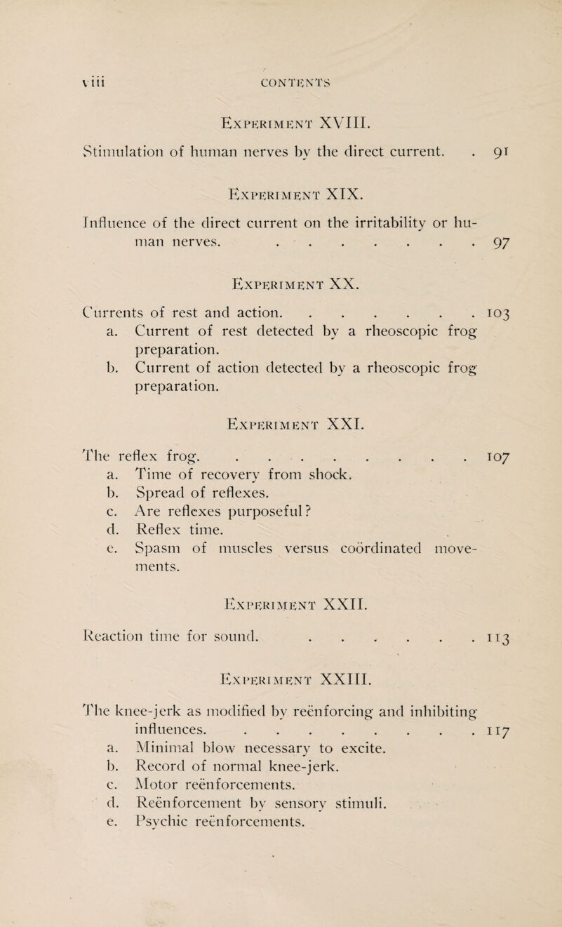 Experiment XVIII. Stimulation of human nerves by the direct current. . 91 Experiment XIX. Influence of the direct current on the irritability or hu¬ man nerves. ..97 Experiment XX. Currents of rest and action.103 a. Current of rest detected by a rheoscopic frog preparation. b. Current of action detected by a rheoscopic frog preparation. Experiment XXI. The reflex frog..107 a. Time of recovery from shock. b. Spread of reflexes. c. Are reflexes purposeful? d. Reflex time. e. Spasm of muscles versus coordinated move¬ ments. Experiment XXII. Reaction time for sound. . . . . . *113 Experiment XXIII. The knee-jerk as modified by reenforcing and inhibiting influences..117 a. Minimal blow necessary to excite. b. Record of normal knee-jerk. c. Motor reenforcements. d. Reenforcement bv sensory stimuli. e. Psychic reenforcements.