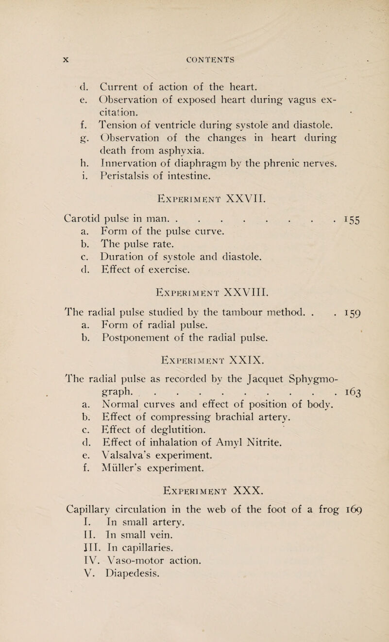 d. Current of action of the heart. e. Observation of exposed heart during vagus ex¬ citation. f. Tension of ventricle during systole and diastole. g. Observation of the changes in heart during death from asphyxia. h. Innervation of diaphragm by the phrenic nerves. i. Peristalsis of intestine. Experiment XXVII. Carotid pulse in man.155 a. Form of the pulse curve. b. The pulse rate. c. Duration of systole and diastole. d. Effect of exercise. Experiment XXVIII. The radial pulse studied by the tambour method. . . 159 a. Form of radial pulse. b. Postponement of the radial pulse. Experiment XXIX. The radial pulse as recorded by the Jacquet Sphygmo- graph... . . .163 a. Normal curves and effect of position of body. b. Effect of compressing brachial artery. c. Effect of deglutition. d. Effect of inhalation of Amyl Nitrite. e. Valsalva's experiment. f. Muller’s experiment. Experiment XXX. Capillary circulation in the web of the foot of a frog 169 I. In small artery. II. In small vein. III. In capillaries. IV. Vaso-motor action. V. Diapedesis.