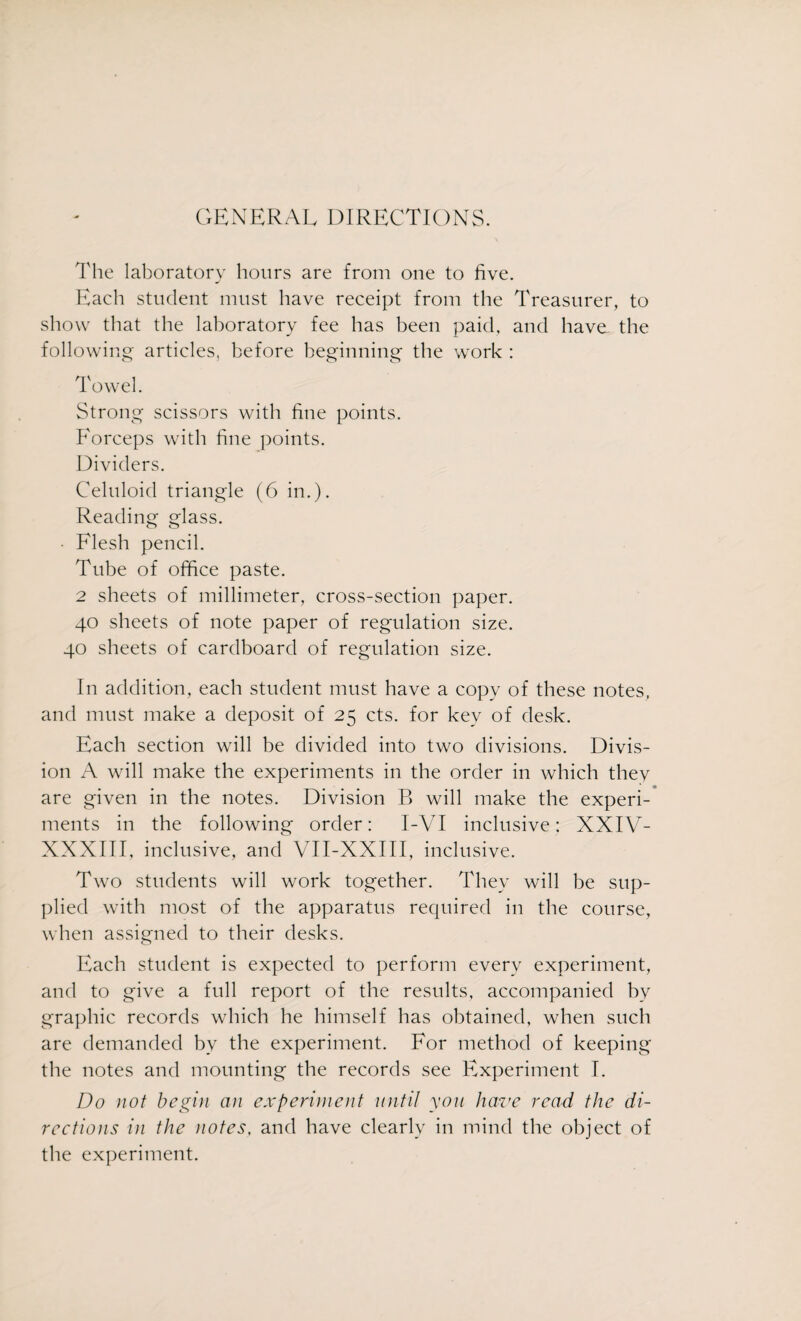 GENERAL DIRECTIONS. The laboratory hours are from one to five. Each student must have receipt from the Treasurer, to show that the laboratory fee has been paid, and have the following articles, before beginning the work : Towel. Strong scissors with fine points. Forceps with fine points. Dividers. Celuloid triangle (6 in.). Reading glass. • Flesh pencil. Tube of office paste. 2 sheets of millimeter, cross-section paper. 40 sheets of note paper of regulation size. 40 sheets of cardboard of regulation size. In addition, each student must have a copy of these notes, and must make a deposit of 25 cts. for key of desk. Each section will be divided into two divisions. Divis¬ ion A will make the experiments in the order in which they are given in the notes. Division B will make the experi¬ ments in the following order: 1-VI inclusive: XXIV- XXXIII, inclusive, and VII-XXIII, inclusive. Two students will work together. They will be sup¬ plied with most of the apparatus required in the course, when assigned to their desks. Each student is expected to perform every experiment, and to give a full report of the results, accompanied by graphic records which he himself has obtained, when such are demanded by the experiment. For method of keeping the notes and mounting the records see Experiment I. Do not begin an experiment until you have read the di¬ rections in the notes, and have clearly in mind the object of the experiment.