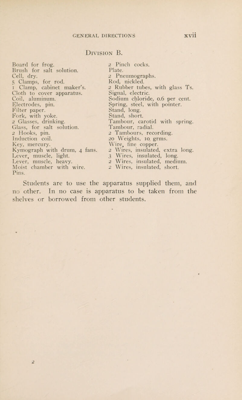 Division B. Board for frog. Brush for salt solution. Cell dry. 5 Clamps, for rod. 1 Clamp, cabinet maker’s. Cloth to cover apparatus. Coil, aluminum. Electrodes, pin. Filter paper. Fork, with yoke. 2 Glasses, drinking. Glass, for salt solution. 2 Hooks, pin. Induction coil. Key, mercury. Kymograph with drum, 4 fans. Lever, muscle, light. Lever, muscle, heavy. Moist chamber with wire. Pins. 2 Pinch cocks. Plate. 2 Pneumographs. Rod, nickled. 2 Rubber tubes, with glass Ts. Signal, electric. Sodium chloride, 0.6 per cent. Spring, steel, with pointer. Stand, long. Stand, short. Tambour, carotid with spring. Tambour, radial. 2 Tambours, recording. 20 Weights, 10 grms. Wire, fine copper. 2 Wires, insulated, extra long. 3 Wires, insulated, long. 2 Wires, insulated, medium. 2 Wires, insulated, short. Students are to use the apparatus supplied them, and no other. In no case is apparatus to be taken from the shelves or borrowed from other students. 2