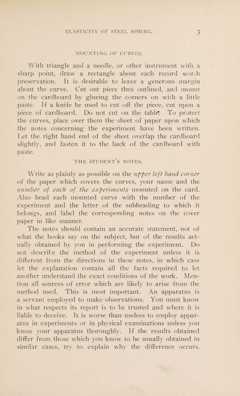 MOUNTING OF CURVES. With triangle and a needle, or other instrument with a sharp point, draw a rectangle about each record wordi preservation. It is desirable to leave a generous margin about the curve. Cut out piece thus outlined, and mount on the cardboard by glueing the corners on with a little paste. If a knife be used to cut off the piece, cut upon a piece of cardboard. Do not cut on the table*. To protect the curves, place over them the sheet of paper upon which the notes concerning the experiment have been written. I vet the right hand end of the sheet overlap the cardboard slightly, and fasten it to the back of the cardboard with paste. THE STUDENT’S NOTES. Write as plainly as possible on the upper left hand corner of the paper which covers the curves, your name and the number of each of the experiments mounted on the card. .Also head each mounted curve with the number of the experiment and the letter of the subheading to which it belongs, and label the corresponding notes on the cover paper in like manner. The notes should contain an accurate statement, not of what the books say on the subject, but of the results act¬ ually obtained by you in performing the experiment. Do not describe the method of the experiment unless it is different from the directions in these notes, in which case let the explanation contain all the facts required to let another understand the exact conditions of the work. Men¬ tion all sources of error which are likely to arise from the method used. This is most important. An apparatus is a servant employed to make observations. You must know in what respects its report is to be trusted and where it is liable to deceive. It is worse than useless to employ appar¬ atus in experiments or in physical examinations unless yon know your apparatus thoroughly. If the results obtained differ from those which you know to be usually obtained in similar cases, try to explain why the difference occurs.