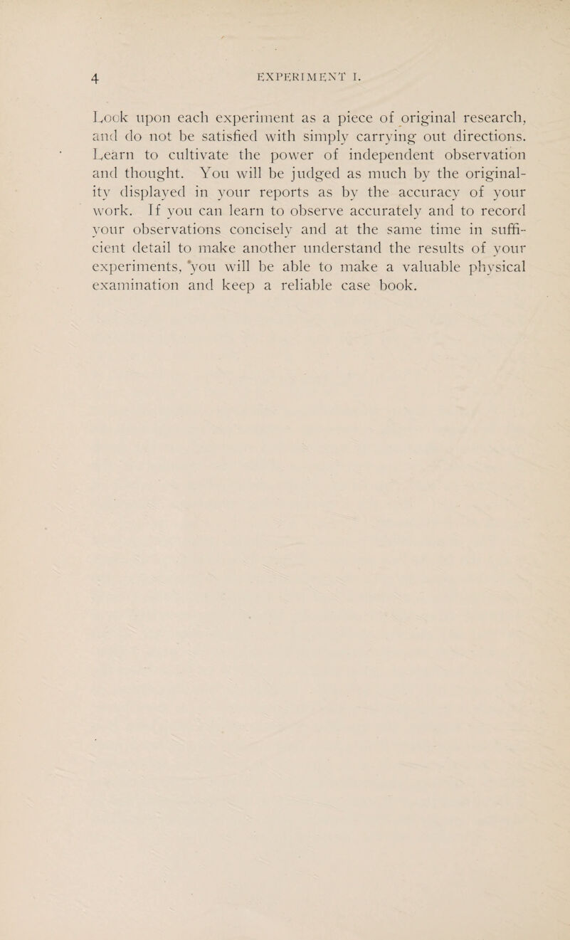 Look upon each experiment as a piece of original research, and do not be satisfied with simply carrying out directions. Learn to cultivate the power of independent observation and thought. You will he judged as much by the original¬ ity displayed in your reports as by the accuracy of your work. If you can learn to observe accurately and to record your observations concisely and at the same time in suffi¬ cient detail to make another understand the results of your experiments, you will he able to make a valuable physical examination and keep a reliable case book.