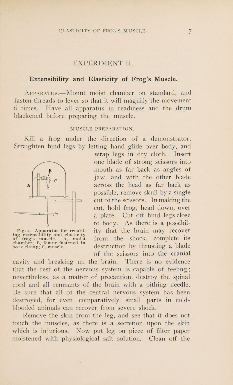 EXPERIMENT II. Extensibility and Elasticity of Frog’s Muscle. Apparatus.—Mount moist chamber on standard, and fasten threads to lever so that it will magnify the movement 6 times. Have all apparatus in readiness and the drum blackened before preparing the muscle. MUSCLE PREPARATION. Kill a frog under the direction of a demonstrator. Straighten hind legs by letting hand glide over body, and wrap legs in dry cloth. Insert one blade of strong scissors into mouth as far back as angles of jaw. and with the other blade across the head as far back as possible, remove skull by a single cut of the scissors. In making the cut, hold frog, head down, over a plate. Cut off hind legs close to body. As there is a possibil¬ ity that the brain may recover from the shock, complete its destruction by thrusting a blade of the scissors into the cranial cavity and breaking up the brain. There is no evidence that the rest of the nervous system is capable of feeling; nevertheless, as a matter of precaution, destroy the spinal cord and all remnants of the brain with a pithing needle. Be sure that all of the central nervous system has been destroyed, for even comparatively small parts in cold¬ blooded animals can recover from severe shock. Remove the skin from the leg, and see that it does not touch the muscles, as there is a secretion upon the skin which is injurious. Now put leg on piece of filter paper moistened with physiological salt solution. Clean off the Fig. 2. Apparatus for record¬ ing extensibility and elasticity of frog’s muscle. A, moist chamber; B, femur fastened in bo.le clamp; C, muscle.