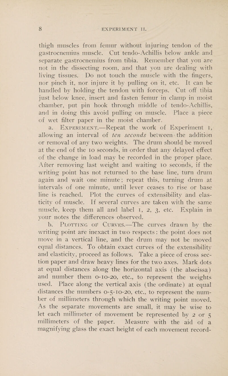 thigh muscles from femur without injuring tendon of the gastrocnemius muscle. Cut tendo-Achillis below ankle and separate gastrocnemius from tibia. Remember that you are not in the dissecting room, and that you are dealing with living tissues. Do not touch the muscle with the fingers, nor pinch it, nor injure it by pulling on it, etc. It can be handled by holding the tendon with forceps. Cut off tibia just below knee, insert and fasten femur in clamp in moist chamber, put pin hook through middle of tendo-Achillis, and in doing this avoid pulling on muscle. Place a piece of wet filter paper in the moist chamber. a. Experiment.—Repeat the work of Experiment i, allowing an interval of ten seconds between the addition or removal of any two weights. The drum should be moved at the end of the io seconds, in order that any delayed effect of the change in load may be recorded in the proper place. After removing last weight and waiting 10 seconds, if the writing point has not returned to the base line, turn drum again and wait one minute; repeat this, turning drum at intervals of one minute, until lever ceases to rise or base line is reached. Plot the curves of extensibility and elas¬ ticity of muscle. If several curves are taken with the same muscle, keep them all and label i, 2, 3, etc. Explain in your notes the differences observed. b. Plotting of Curves.—The curves drawn by the writing point are inexact in two respects : the point does not move in a vertical line, and the drum may not be moved equal distances. To obtain exact curves of the extensibility and elasticity, proceed as follows. Take a piece of cross sec¬ tion paper and draw heavy lines for the two axes. Mark dots at equal distances along the horizontal axis (the abscissa) and number them 0-10-20, etc., to represent the weights used. Place along the vertical axis (the ordinate) at equal distances the numbers 0-5-10-20, etc., to represent the num¬ ber of millimeters through which the writing point moved. As the separate movements are small, it may be wise to let each millimeter of movement be represented by 2 or 5 millimeters of the paper. Measure with the aid of a magnifying glass the exact height of each movement record-