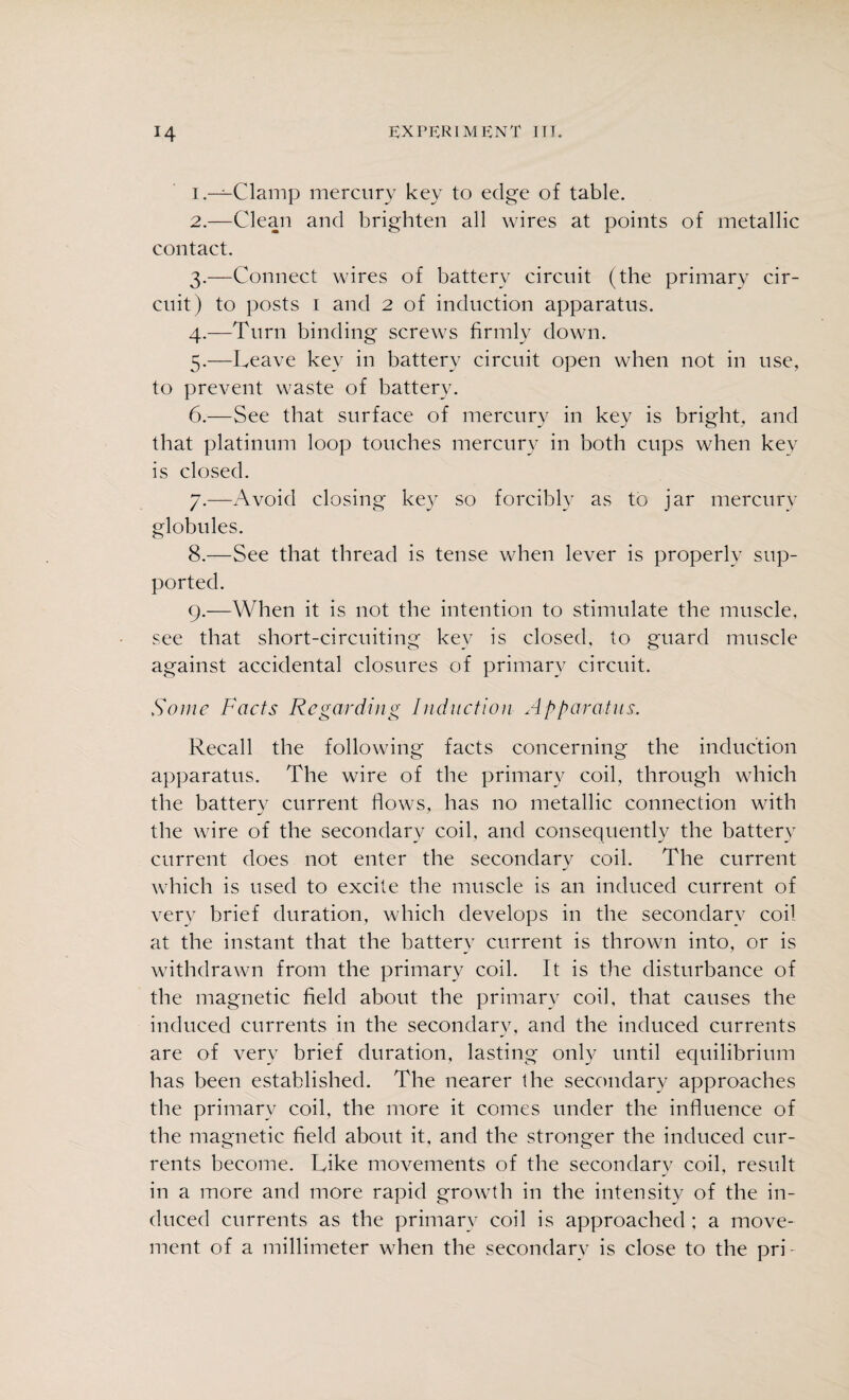 1. —Clamp mercury key to edge of table. 2. —Clean and brighten all wires at points of metallic contact. 3. —Connect wires of battery circuit (the primary cir¬ cuit) to posts 1 and 2 of induction apparatus. 4. —Turn binding screws firmly down. 5. —Leave key in battery circuit open when not in use, to prevent waste of battery. 6. —See that surface of mercury in key is bright, and that platinum loop touches mercury in both cups when key is closed. 7. —Avoid closing key so forcibly as to jar mercury globules. 8. —See that thread is tense when lever is properly sup¬ ported. 9. —When it is not the intention to stimulate the muscle, see that short-circuiting key is closed, to guard muscle against accidental closures of primary circuit. Some Facts Regarding Induction Apparatus. Recall the following facts concerning the induction apparatus. The wire of the primary coil, through which the battery current flows, has no metallic connection with the wire of the secondary coil, and consequently the battery current does not enter the secondary coil. The current which is used to excite the muscle is an induced current of very brief duration, which develops in the secondary coil at the instant that the battery current is thrown into, or is withdrawn from the primary coil. It is the disturbance of the magnetic field about the primary coil, that causes the induced currents in the secondary, and the induced currents are of very brief duration, lasting only until equilibrium has been established. The nearer the secondary approaches the primary coil, the more it comes under the influence of the magnetic field about it, and the stronger the induced cur¬ rents become. Like movements of the secondary coil, result in a more and more rapid growth in the intensity of the in¬ duced currents as the primary coil is approached ; a move¬ ment of a millimeter when the secondary is close to the pri-