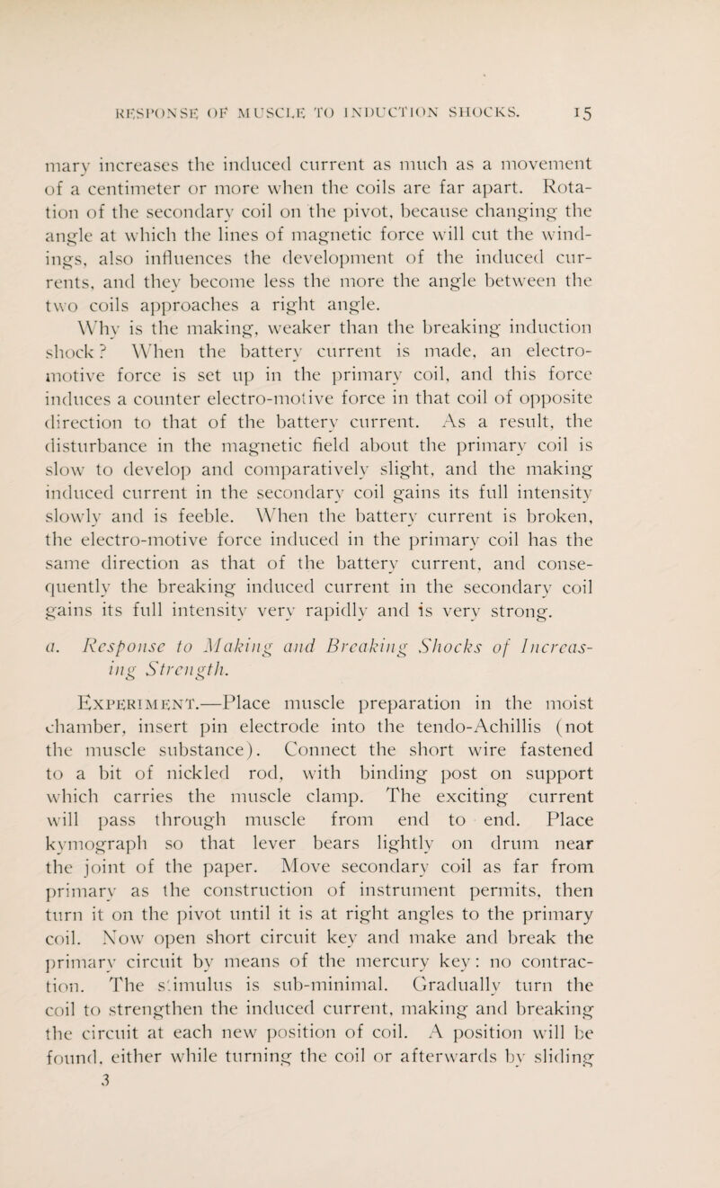 mary increases the induced current as much as a movement of a centimeter or more when the coils are far apart. Rota¬ tion of the secondary coil on the pivot, because changing the angle at which the lines of magnetic force will cut the wind¬ ings, also influences the development of the induced cur¬ rents, and they become less the more the angle between the two coils approaches a right angle. Why is the making, weaker than the breaking induction shock ? When the battery current is made, an electro¬ motive force is set up in the primary coil, and this force induces a counter electro-motive force in that coil of opposite direction to that of the battery current. As a result, the disturbance in the magnetic field about the primary coil is slow to develop and comparatively slight, and the making induced current in the secondary coil gains its full intensity slowly and is feeble. When the battery current is broken, the electro-motive force induced in the primary coil has the same direction as that of the battery current, and conse¬ quently the breaking induced current in the secondary coil gains its full intensity very rapidly and is verv strong. a. Response to Making and Breaking Shocks of Increas¬ ing Strength. Experiment.—Place muscle preparation in the moist chamber, insert pin electrode into the tendo-Achillis (not the muscle substance). Connect the short wire fastened to a bit of nickled rod, with binding post on support which carries the muscle clamp. The exciting current will pass through muscle from end to end. Place kvmograph so that lever bears lightly on drum near the joint of the paper. Move secondary coil as far from primary as the construction of instrument permits, then turn it on the pivot until it is at right angles to the primary coil. Now open short circuit key and make and break the primary circuit by means of the mercury key: no contrac¬ tion. The stimulus is sub-minimal. Gradually turn the coil to strengthen the induced current, making and breaking the circuit at each new position of coil. A position will be found, either while turning the coil or afterwards by sliding 3