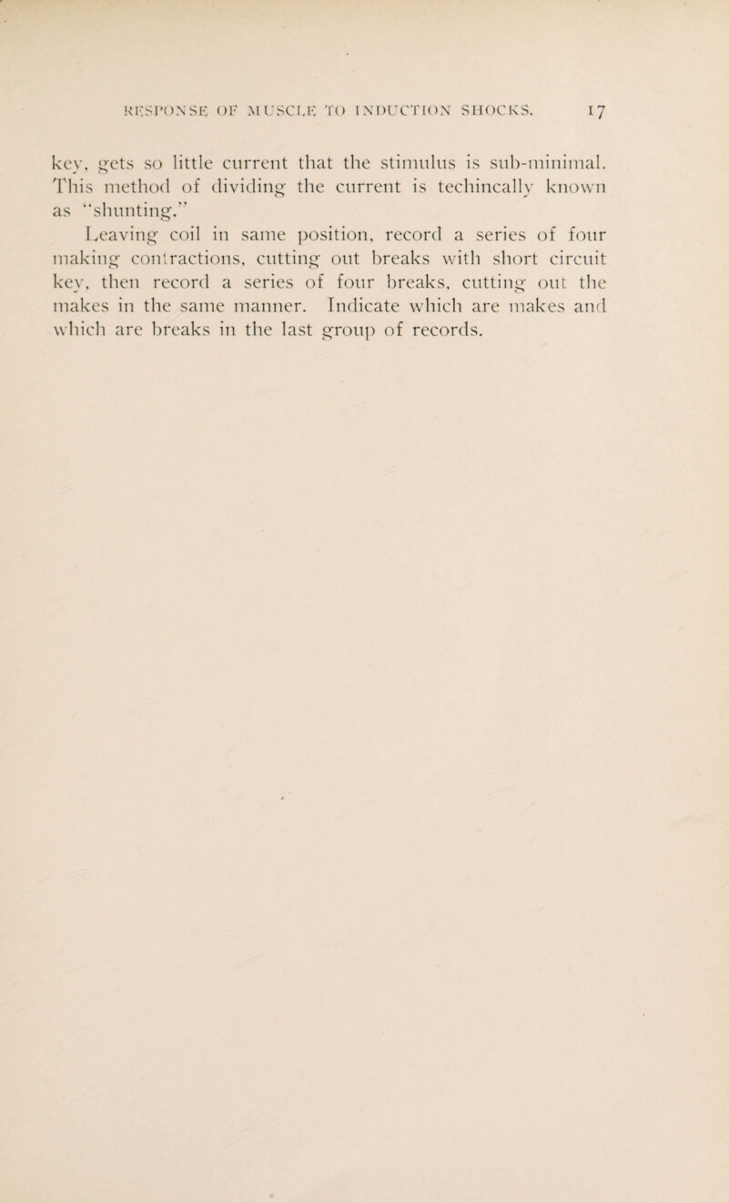 key, gets so little current that the stimulus is sub-minimal. This method of dividing the current is technically known as “shunting.” Leaving coil in same position, record a series of four making contractions, cutting out breaks with short circuit key, then record a series of four breaks, cutting out the makes in the same manner. Indicate which are makes and which are breaks in the last group of records.