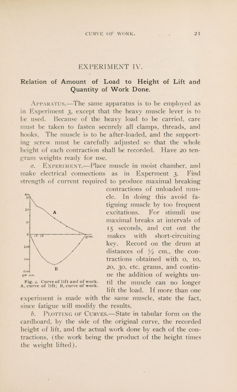 EXPERIMENT IV. Relation of Amount of Load to Height of Lift and Quantity of Work Done. Apparatus.—The same apparatus is to be employed as in Experiment 3, except that the heavy muscle lever is to be used. Because of the heavy load to be carried, care must be taken to fasten securely all clamps, threads, and hooks. The muscle is to be after-loaded, and the support¬ ing screw must be carefully adjusted so that the whole height of each contraction shall be recorded. Have 20 ten- gram weights ready for use. a. Experiment.—Place muscle in moist chamber, and make electrical connections as in Experment 3. Find strength of current required to produce maximal breaking contractions of unloaded mus¬ cle. In doing this avoid fa¬ tiguing muscle by too frequent excitations. For stimuli use maximal breaks at intervals of 15 seconds, and cut out the makes with short-circuiting kev. Record on the drum at distances of j/2 cm., the con¬ tractions obtained with o, 10, 20, 30, etc. grams, and contin¬ ue the addition of weights un¬ til the muscle can no longer lift the load. If more than one experiment is made with the same muscle, state the fact, since fatigue will modify the results. b. Plotting of Curves.—State in tabular form on the cardboard, by the side of the original curve, the recorded height of lift, and the actual work done by each of the con¬ tractions, (the work being the product of the height times the weight lifted). Fig. 4. Curve of lif t and of work. A, curve of lift; B, curve of work.