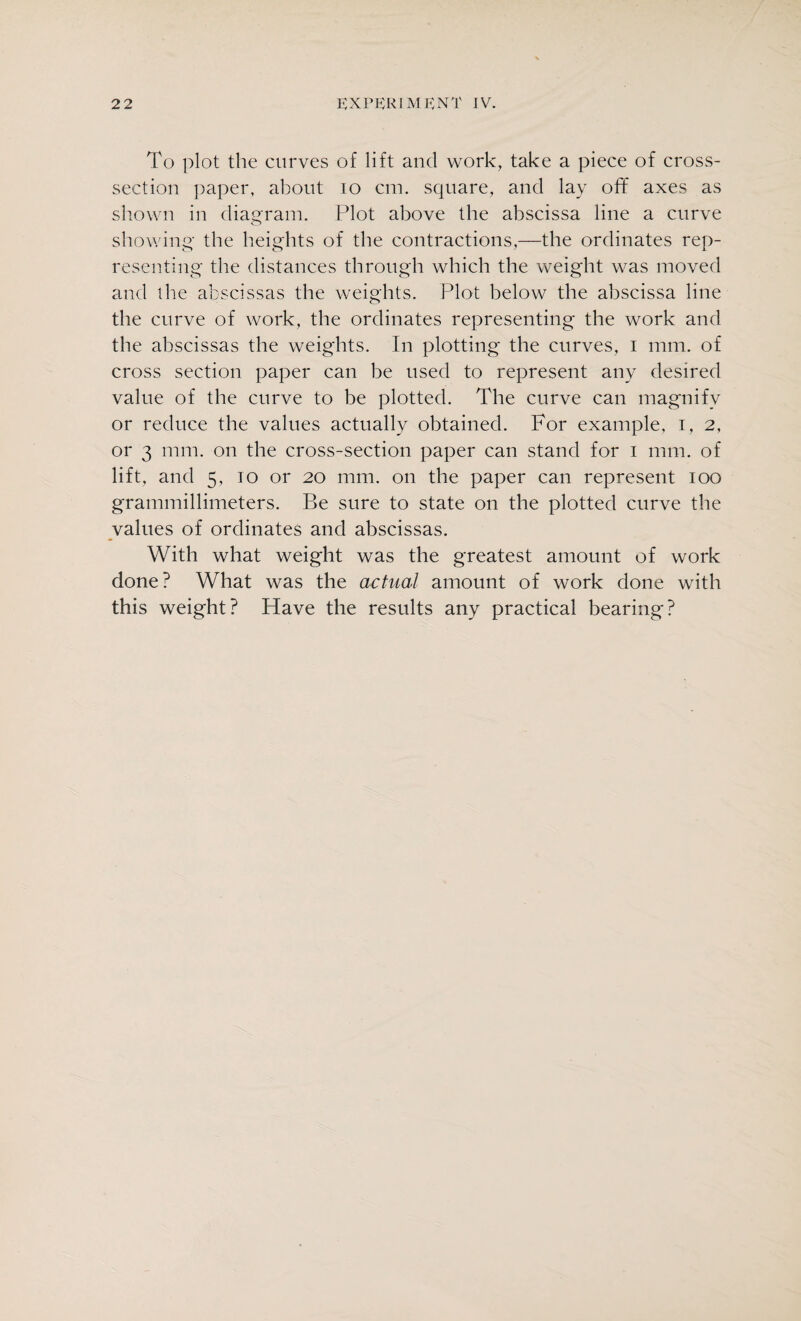 To plot the curves of lift and work, take a piece of cross- section paper, about io cm. square, and lay off axes as shown in diagram. Plot above the abscissa line a curve showing the heights of the contractions,—the ordinates rep¬ resenting the distances through which the weight was moved and the abscissas the weights. Plot below the abscissa line the curve of work, the ordinates representing the work and the abscissas the weights. In plotting the curves, i mm. of cross section paper can be used to represent any desired value of the curve to be plotted. The curve can magnify or reduce the values actually obtained. For example, i, 2, or 3 mm. on the cross-section paper can stand for 1 mm. of lift, and 5, 10 or 20 mm. on the paper can represent 100 grammillimeters. Be sure to state on the plotted curve the values of ordinates and abscissas. With what weight was the greatest amount of work done? What was the actual amount of work done with this weight? Have the results any practical bearing?