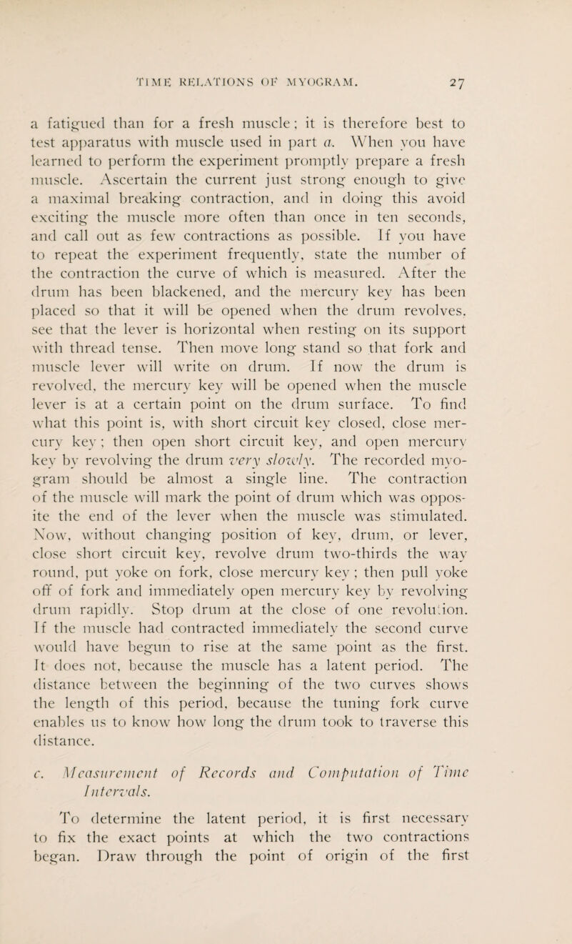 a fatigued than for a fresh muscle; it is therefore best to test apparatus with muscle used in part a. When you have learned to perform the experiment promptly prepare a fresh muscle. Ascertain the current just strong enough to give a maximal breaking contraction, and in doing this avoid exciting the muscle more often than once in ten seconds, and call out as few contractions as possible. If you have to repeat the experiment frequently, state the number of the contraction the curve of which is measured. After the drum has been blackened, and the mercury key has been placed so that it will be opened when the drum revolves, see that the lever is horizontal when resting on its support with thread tense. Then move long stand so that fork and muscle lever will write on drum. If now the drum is revolved, the mercury key will be opened when the muscle lever is at a certain point on the drum surface. To find what this point is, with short circuit key closed, close mer¬ cury key ; then open short circuit key, and open mercury key by revolving the drum very slozvly. The recorded myo¬ gram should be almost a single line. The contraction of the muscle will mark the point of drum which was oppos¬ ite the end of the lever when the muscle was stimulated. Now, without changing position of key, drum, or lever, close short circuit key, revolve drum two-thirds the way round, put yoke on fork, close mercury key ; then pull yoke ofif of fork and immediately open mercury key by revolving drum rapidly. Stop drum at the close of one revolution. If the muscle had contracted immediately the second curve would have begun to rise at the same point as the first. It does not, because the muscle has a latent period. The distance between the beginning of the two curves shows the length of this period, because the tuning fork curve enables us to know how long the drum took to traverse this distance. c. Measurement of Records and Computation of Time Intervals. To determine the latent period, it is first necessary to fix the exact points at which the two contractions began. Draw through the point of origin of the first