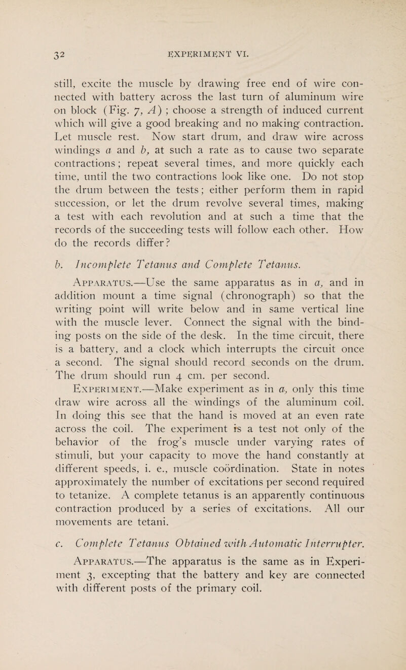 still, excite the muscle by drawing free end of wire con¬ nected with battery across the last turn of aluminum wire on block (Fig. y, A) ; choose a strength of induced current which will give a good breaking and no making contraction. Let muscle rest. Now start drum, and draw wire across windings a and b, at such a rate as to cause two separate contractions; repeat several times, and more quickly each time, until the two contractions look like one. Do not stop the drum between the tests; either perform them in rapid succession, or let the drum revolve several times, making a test with each revolution and at such a time that the records of the succeeding tests will follow each other. How do the records differ? b. Incomplete Tetanus and Complete Tetanus. Apparatus.—Use the same apparatus as in a, and in addition mount a time signal (chronograph) so that the writing point will write below and in same vertical line with the muscle lever. Connect the signal with the bind¬ ing posts on the side of the desk. In the time circuit, there is a battery, and a clock which interrupts the circuit once a second. The signal should record seconds on the drum. The drum should run 4 cm. per second. Experiment.—Make experiment as in a, only this time draw wire across all the windings of the aluminum coil. In doing this see that the hand is moved at an even rate across the coil. The experiment is a test not only of the behavior of the frog’s muscle under varying rates of stimuli, but your capacity to move the hand constantly at different speeds, i. e., muscle coordination. State in notes approximately the number of excitations per second required to tetanize. A complete tetanus is an apparently continuous contraction produced by a series of excitations. All our movements are tetani. c. Complete 'Tetanus Obtained until Automatic Interrupter. Apparatus.—The apparatus is the same as in Experi¬ ment 3, excepting that the battery and key are connected with different posts of the primary coil.