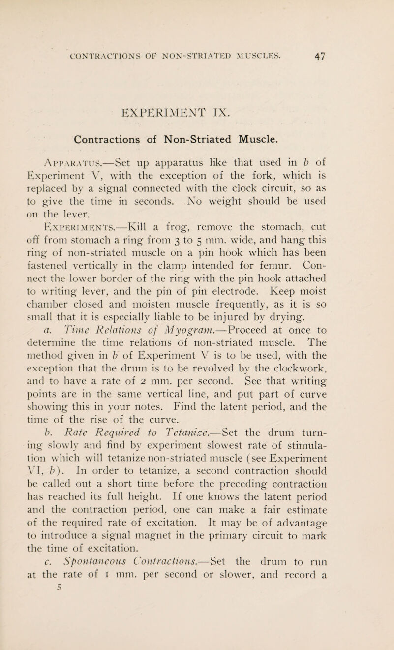 EXPERIMENT IX. Contractions of Non-Striated Muscle. Apparatus.—Set up apparatus like that used in b of Experiment V7, with the exception of the fork, which is replaced by a signal connected with the clock circuit, so as to give the time in seconds. No weight should be used on the lever. Experiments.—Kill a frog, remove the stomach, cut off from stomach a ring from 3 to 5 mm. wide, and hang this ring of non-striated muscle on a pin hook which has been fastened vertically in the clamp intended for femur. Con¬ nect the lower border of the ring with the pin hook attached to writing lever, and the pin of pin electrode. Keep moist chamber closed and moisten muscle frequently, as it is so small that it is especially liable to be injured by drying. a. Time Relations of Myogram.—Proceed at once to determine the time relations of non-striated muscle. The method given in b of Experiment V is to be used, with the exception that the drum is to be revolved by the clockwork, and to have a rate of 2 mm. per second. See that writing points are in the same vertical line, and put part of curve showing this in your notes. Find the latent period, and the time of the rise of the curve. b. Rate Required to Tetanize.—Set the drum turn¬ ing slowly and find by experiment slowest rate of stimula¬ tion which will tetanize non-striated muscle (see Experiment VI, b). In order to tetanize, a second contraction should be called out a short time before the preceding contraction has reached its full height. If one knows the latent period and the contraction period, one can make a fair estimate of the required rate of excitation. It may be of advantage to introduce a signal magnet in the primary circuit to mark the time of excitation. c. Spontaneous Contractions.—Set the drum to run at the rate of 1 mm. per second or slower, and record a