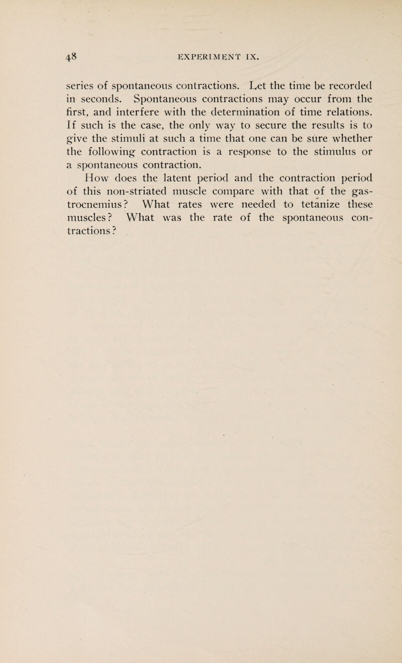 series of spontaneous contractions. Let the time be recorded in seconds. Spontaneous contractions may occur from the first, and interfere with the determination of time relations. If such is the case, the only way to secure the results is to give the stimuli at such a time that one can be sure whether the following contraction is a response to the stimulus or a spontaneous contraction. How does the latent period and the contraction period of this non-striated muscle compare with that of the gas- trocnemius ? What rates were needed to tetanize these muscles ? What was the rate of the spontaneous con¬ tractions ?