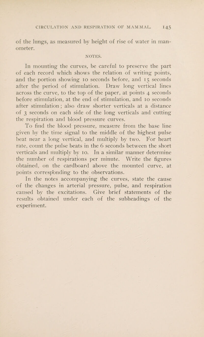of the lungs, as measured by height of rise of water in man¬ ometer. notes. In mounting the curves, be careful to preserve the part of each record which shows the relation of writing points, and the portion showing 10 seconds before, and 15 seconds after the period of stimulation. Draw long vertical lines across the curve, to the top of the paper, at points 4 seconds before stimulation, at the end of stimulation, and 10 seconds after stimulation ; also draw shorter verticals at a distance of 3 seconds on each side of the long verticals and cutting the respiration and blood pressure curves. To hud the blood pressure, measure from the base line given by the time signal to the middle of the highest pulse beat near a long vertical, and multiply by two. For heart rate, count the pulse beats in the 6 seconds between the short verticals and multiply by 10. In a similar manner determine the number of respirations per minute. Write the figures obtained, on the cardboard above the mounted curve, at points corresponding to the observations. In the notes accompanying the curves, state the cause of the changes in arterial pressure, pulse, and respiration caused by the excitations. Give brief statements of the results obtained under each of the subheadings of the experiment.