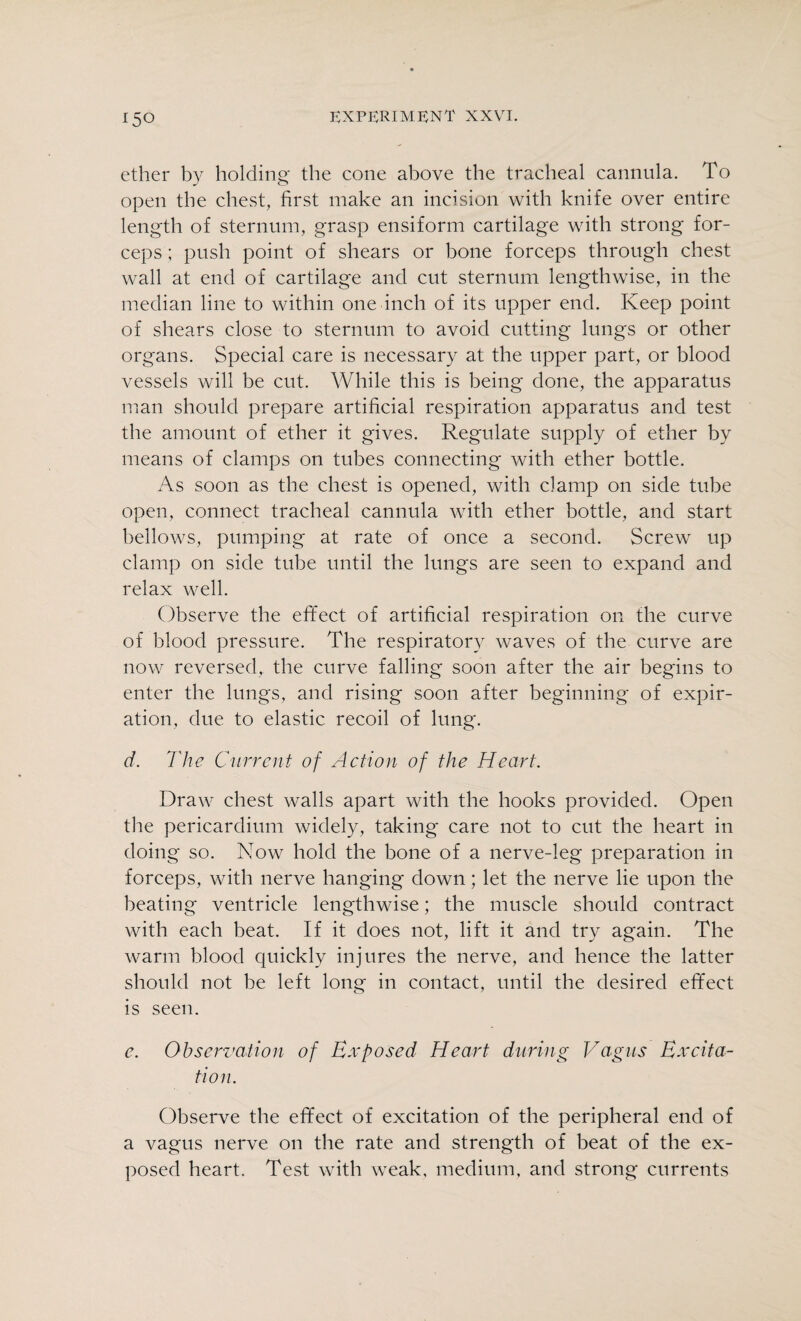 ether by holding the cone above the tracheal cannula. To open the chest, first make an incision with knife over entire length of sternum, grasp ensiform cartilage with strong for¬ ceps ; push point of shears or bone forceps through chest wall at end of cartilage and cut sternum lengthwise, in the median line to within one inch of its upper end. Keep point of shears close to sternum to avoid cutting lungs or other organs. Special care is necessary at the upper part, or blood vessels will be cut. While this is being done, the apparatus man should prepare artificial respiration apparatus and test the amount of ether it gives. Regulate supply of ether by means of clamps on tubes connecting with ether bottle. As soon as the chest is opened, with clamp on side tube open, connect tracheal cannula with ether bottle, and start bellows, pumping at rate of once a second. Screw up clamp on side tube until the lungs are seen to expand and relax well. Observe the effect of artificial respiration on the curve of blood pressure. The respiratory waves of the curve are now reversed, the curve falling soon after the air begins to enter the lungs, and rising soon after beginning of expir¬ ation. due to elastic recoil of lung. d. The Current of Action of the Heart. Draw chest walls apart with the hooks provided. Open the pericardium widely, taking care not to cut the heart in doing so. Now hold the bone of a nerve-leg preparation in forceps, with nerve hanging down; let the nerve lie upon the beating ventricle lengthwise; the muscle should contract with each beat. If it does not, lift it and try again. The warm blood quickly injures the nerve, and hence the latter should not he left long in contact, until the desired effect is seen. c. Observation of Exposed Heart during Vagus Excita¬ tion. Observe the effect of excitation of the peripheral end of a vagus nerve on the rate and strength of beat of the ex¬ posed heart. Test with weak, medium, and strong currents