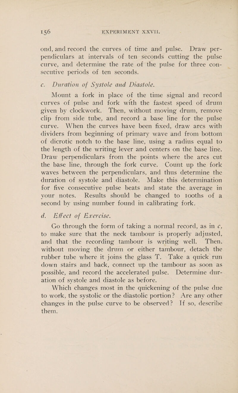 ond, and record the curves of time and pulse. Draw per¬ pendiculars at intervals of ten seconds cutting the pulse curve, and determine the rate of the pulse for three con¬ secutive periods of ten seconds. c. Duration of Systole and Diastole. Mount a fork in place of the time signal and record curves of pulse and fork with the fastest speed of drum given by clockwork. Then, without moving drum, remove clip from side tube, and record a base line for the pulse curve. When the curves have been fixed, draw arcs with dividers from beginning of primary wave and from bottom of dicrotic notch to the base line, using a radius equal to the length of the writing lever and centers on the base line. Draw perpendiculars from the points where the arcs cut the base line, through the fork curve. Count up the fork waves between the perpendiculars, and thus determine the duration of systole and diastole. Make this determination for five consecutive pulse beats and state the average in your notes. Results should be changed to iooths of a second bv using number found in calibrating fork. d. Effect of Exercise. Go throug'h the form of taking a normal record, as in c, to make sure that the neck tambour is properly adjusted, and that the recording tambour is writing well. Then, without moving the drum or either tambour, detach the rubber tube where it joins the glass T. Take a quick run down stairs and back, connect up the tambour as soon as possible, and record the accelerated pulse. Determine dur¬ ation of systole and diastole as before. Which changes most in the quickening of the pulse due to work, the systolic or the diastolic portion? Are any other changes in the pulse curve to be observed? If so, describe them.