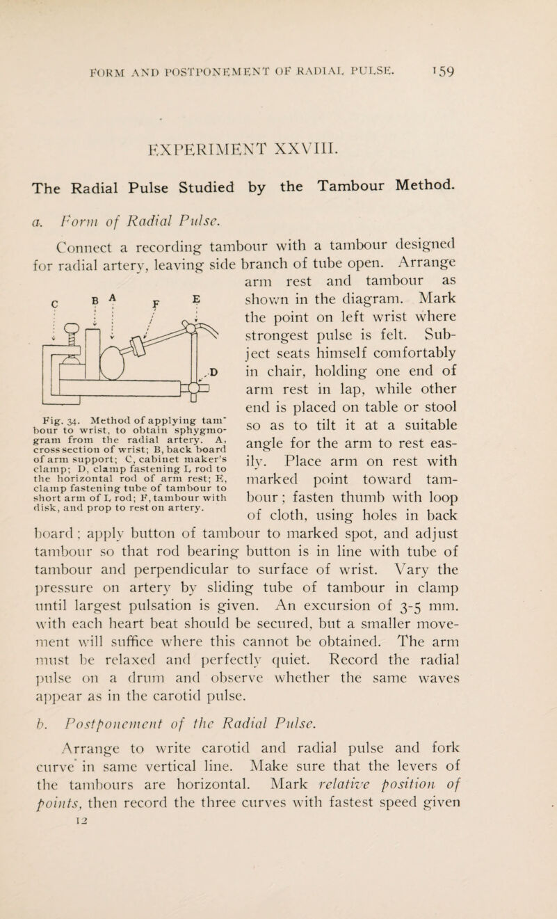 EXPERIMENT XXVIII. The Radial Pulse Studied by the Tambour Method. a. Form of Radial Pulse. Connect a recording tambour with a tambour designed for radial artery, leaving side branch of tube open. Arrange arm rest and tambour as shown in the diagram. Mark the point on left wrist where strongest pulse is felt. Sub¬ ject seats himself comfortably in chair, holding one end of arm rest in lap, while other end is placed on table or stool so as to tilt it at a suitable angle for the arm to rest eas¬ ily. Place arm on rest with marked point toward tam¬ bour ; fasten thumb with loop of cloth, using holes in back board ; apply button of tambour to marked spot, and adjust tambour so that rod bearing button is in line with tube of tambour and perpendicular to surface of wrist. Vary the pressure on artery by sliding tube of tambour in clamp until largest pulsation is given. An excursion of 3-5 mm. with each heart beat should be secured, but a smaller move¬ ment will suffice where this cannot be obtained. The arm must be relaxed and perfectly quiet. Record the radial pulse on a drum and observe whether the same waves appear as in the carotid pulse. b. Postponement of the Radial Pulse. Arrange to write carotid and radial pulse and fork curve in same vertical line. Make sure that the levers of the tambours are horizontal. Mark relative position of points, then record the three curves with fastest speed given 12 Fig- 34- Method of applying tain' hour to wrist, to obtain sphygmo- gram from the radial artery. A, cross section of wrist; B,back board of arm support; C, cabinet maker’s clamp; D, clamp fastening L rod to the horizontal rod of arm rest; E, clamp fastening tube of tambour to short arm of L rod; F, tambour with disk, and prop to rest on artery.