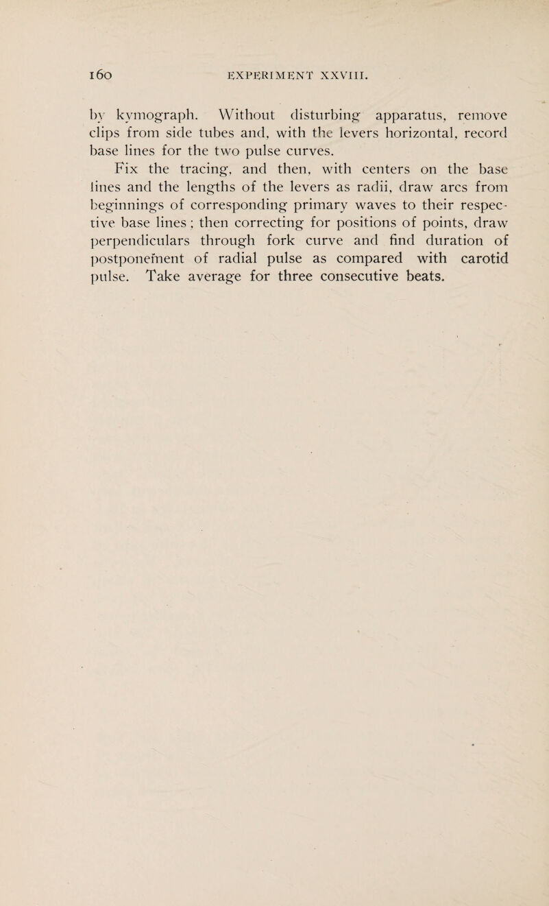 by kymograph. Without disturbing apparatus, remove clips from side tubes and, with the levers horizontal, record base lines for the two pulse curves. Fix the tracing, and then, with centers on the base lines and the lengths of the levers as radii, draw arcs from beginnings of corresponding primary waves to their respec¬ tive base lines; then correcting for positions of points, draw perpendiculars through fork curve and find duration of postponement of radial pulse as compared with carotid pulse. Take average for three consecutive beats.