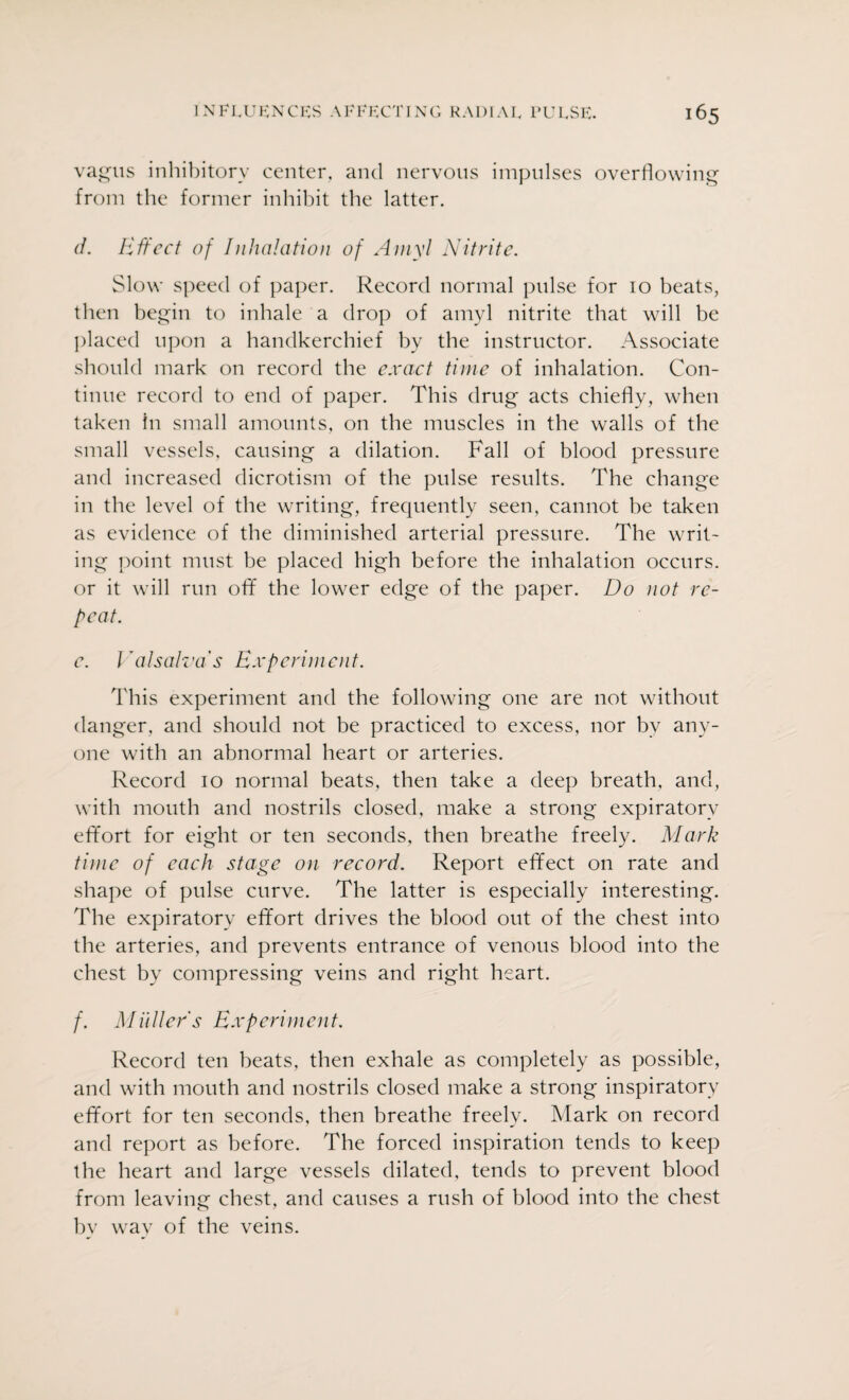 vagus inhibitory center, and nervous impulses overflowing from the former inhibit the latter. d. Effect of Inhalation of Amyl Nitrite. Slow speed of paper. Record normal pulse for 10 beats, then begin to inhale a drop of amyl nitrite that will be placed upon a handkerchief by the instructor. Associate should mark on record the exact time of inhalation. Con¬ tinue record to end of paper. This drug acts chiefly, when taken in small amounts, on the muscles in the walls of the small vessels, causing a dilation. Fall of blood pressure and increased dicrotism of the pulse results. The change in the level of the writing, frequently seen, cannot be taken as evidence of the diminished arterial pressure. The writ¬ ing point must be placed high before the inhalation occurs, or it will run off the lower edge of the paper. Do not re¬ peat. c. Valsalva's Experiment. This experiment and the following one are not without danger, and should not be practiced to excess, nor bv any¬ one with an abnormal heart or arteries. Record 10 normal beats, then take a deep breath, and, with mouth and nostrils closed, make a strong expiratory effort for eight or ten seconds, then breathe freely. Mark time of each stage on record. Report effect on rate and shape of pulse curve. The latter is especially interesting. The expiratory effort drives the blood out of the chest into the arteries, and prevents entrance of venous blood into the chest by compressing veins and right heart. f. Miiller's Experiment. Record ten beats, then exhale as completely as possible, and with mouth and nostrils closed make a strong inspiratory effort for ten seconds, then breathe freely. Mark on record and report as before. The forced inspiration tends to keep the heart and large vessels dilated, tends to prevent blood from leaving chest, and causes a rush of blood into the chest bv wav of the veins.