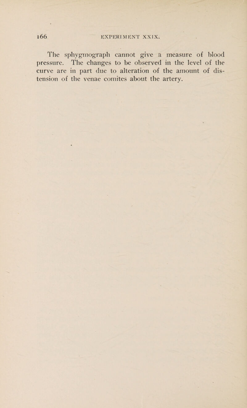 The sphygmograph cannot give a measure of blood pressure. The changes to be observed in the level of the curve are in part due to alteration of the amount of dis¬ tension of the venae comites about the artery.