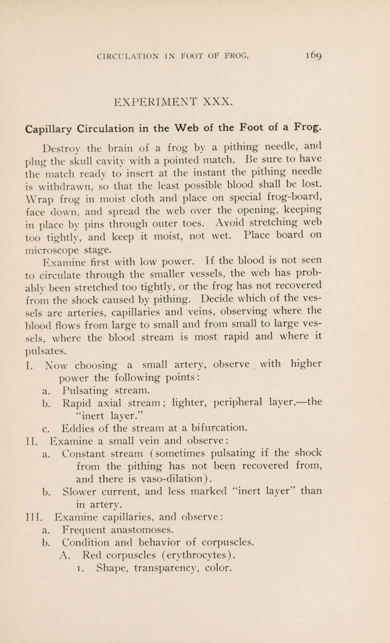 EXPERIMENT XXX. Capillary Circulation in the Web of the Foot of a Frog. Destroy the brain of a frog by a pithing needle, and plug the skull cavity with a pointed match. Be sure to have the match ready to insert at the instant the pithing needle is withdrawn, so that the least possible blood shall be lost. Wrap frog in moist cloth and place on special frog-board, face down, and spread the web over the opening, keeping in place by pins through outer toes. Avoid stretching web too tightly, and keep it moist, not wet. Place board on microscope stage. Examine first with low power. If the blood is not seen to circulate through the smaller vessels, the web has prob¬ ably been stretched too tightly, or the frog has not recovered from the shock caused by pithing. Decide which of the ves¬ sels are arteries, capillaries and veins, observing where the blood flows from large to small and from small to large ves¬ sels, where the blood stream is most rapid and where it pulsates. I. Now choosing a small artery, observe with higher power the following points: a. Pulsating stream. b. Rapid axial stream; lighter, peripheral layer,—the “inert layer/' c. Eddies of the stream at a bifurcation. II. Examine a small vein and observe: a. Constant stream (sometimes pulsating if the shock from the pithing has not been recovered from, and there is vaso-dilation). b. Slower current, and less marked “inert layer’’ than in artery. III. Examine capillaries, and observe: a. Frequent anastomoses. b. Condition and behavior of corpuscles. A. Red corpuscles (erythrocytes). 1. Shape, transparency, color.