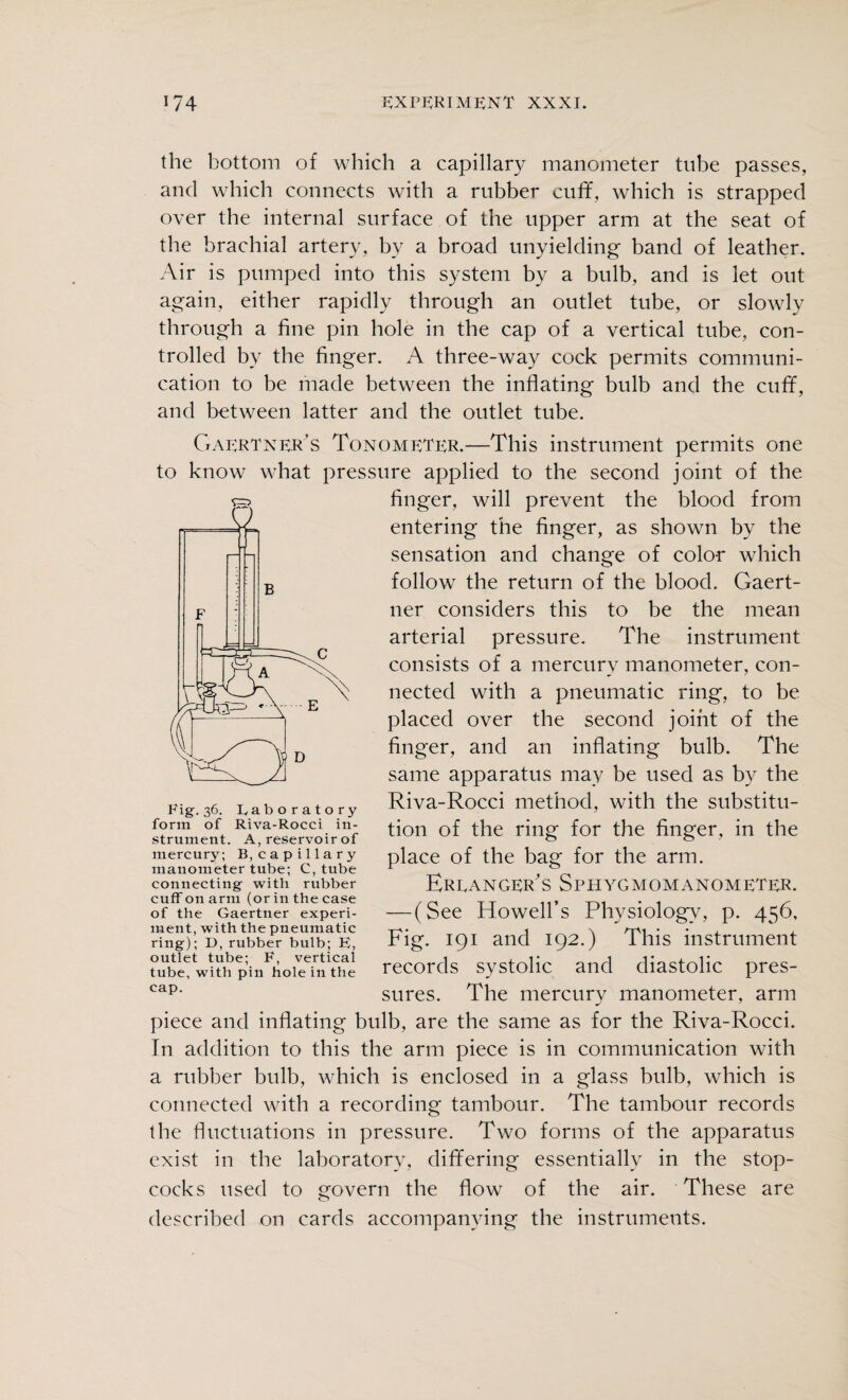 the bottom of which a capillary manometer tube passes, and which connects with a rubber cuff, which is strapped over the internal surface of the upper arm at the seat of the brachial artery, by a broad unyielding band of leather. Air is pumped into this system by a bulb, and is let out again, either rapidly through an outlet tube, or slowly through a fine pin hole in the cap of a vertical tube, con¬ trolled by the finger. A three-way cock permits communi¬ cation to be made between the inflating bulb and the cuff, and between latter and the outlet tube. Gaertner’s Tonometer.—This instrument permits one to know what pressure applied to the second joint of the finger, will prevent the blood from entering the finger, as shown by the sensation and change of color which follow the return of the blood. Gaert- ner considers this to be the mean arterial pressure. The instrument consists of a mercury manometer, con¬ nected with a pneumatic ring, to be placed over the second joint of the finger, and an inflating bulb. The same apparatus may be used as by the Riva-Rocci method, with the substitu¬ tion of the ring for the finger, in the place of the bag for the arm. Erranger's Sphygmomanometer. — (See Howell’s Physiology, p. 456, Fig. 191 and 192.) This instrument records systolic and diastolic pres¬ sures. The mercury manometer, arm piece and inflating bulb, are the same as for the Riva-Rocci. In addition to this the arm piece is in communication with a rubber bulb, which is enclosed in a glass bulb, which is connected with a recording tambour. The tambour records the fluctuations in pressure. Two forms of the apparatus exist in the laboratory, differing essentially in the stop¬ cocks used to govern the flow of the air. These are described on cards accompanying the instruments. Rig-36. Laboratory form of Riva-Rocci in¬ strument. A, reservoir of mercury; B, capillary manometer tube; C, tube connecting- with rubber cuff on arm (or in the case of the Gaertner experi¬ ment, with the pneumatic ring); D, rubber bulb; E, outlet tube; F, vertical tube, with pin hole in the cap.