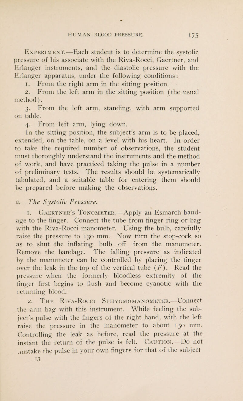 Experiment.—Each student is to determine the systolic pressure of his associate with the Riva-Rocci, Gaertner, and Erlanger instruments, and the diastolic pressure with the Erlanger apparatus, under the following conditions: 1. From the right arm in the sitting position. 2. From the left arm in the sitting position (the usual method). 3. From the left arm, standing, with arm supported on table. 4. From left arm, lying down. In the sitting position, the subject's arm is to be placed, extended, on the table, on a level with his heart. In order to take the required number of observations, the student must thoroughly understand the instruments and the method of work, and have practiced taking the pulse in a number of preliminary tests. The results should be systematically tabulated, and a suitable table for entering them should be prepared before making the observations. a. The Systolic Pressure. 1. Gaertner’s Tonometer.—Apply an Esmarch band¬ age to the linger. Connect the tube from finger ring or bag with the Riva-Rocci manometer. Using the bulb, carefully raise the pressure to 130 mm. Now turn the stop-cock so as to shut the inflating bulb off from the manometer. Remove the bandage. The falling pressure as indicated by the manometer can be controlled by placing the finger over the leak in the top of the vertical tube (F). Read the pressure when the formerly bloodless extremity of the finger first begins to flush and become cyanotic with the returning blood. 2. The Riva-Rocci Sphygmomanometer.—Connect the arm bag with this instrument. While feeling the sub¬ ject’s pulse with the fingers of the right hand, with the left raise the pressure in the manometer to about 150 mm. Controlling the leak as before, read the pressure at the instant the return of the pulse is felt. Caution.—Do not mistake the pulse in your own fingers for that of the subject 13
