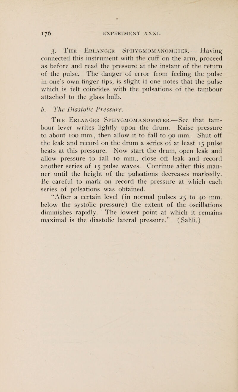 3. The Ereanger Sphygmomanometer. — Having- connected this instrument with the cuff on the arm, proceed as before and read the pressure at the instant of the return of the pulse. The danger of error from feeling the pulse in one’s own finger tips, is slight if one notes that the pulse which is felt coincides with the pulsations of the tambour attached to the glass bulb. b. The Diastolic Pressure. The Ereanger Sphygmomanometer.—See that tam¬ bour lever writes lightly upon the drum. Raise pressure to about 100 mm., then allow it to fall to 90 mm. Shut off the leak and record on the drum a series of at least 15 pulse beats at this pressure. Now start the drum, open leak and allow pressure to fall 10 mm., close off teak and record another series of 15 pulse waves. Continue after this man¬ ner until the height of the pulsations decreases markedly. Be careful to mark on record the pressure at which each series of pulsations was obtained. “After a certain level (in normal pulses 25 to 40 mm. below the systolic pressure) the extent of the oscillations diminishes rapidly. The lowest point at which it remains maximal is the diastolic lateral pressure.” (Sahli.)