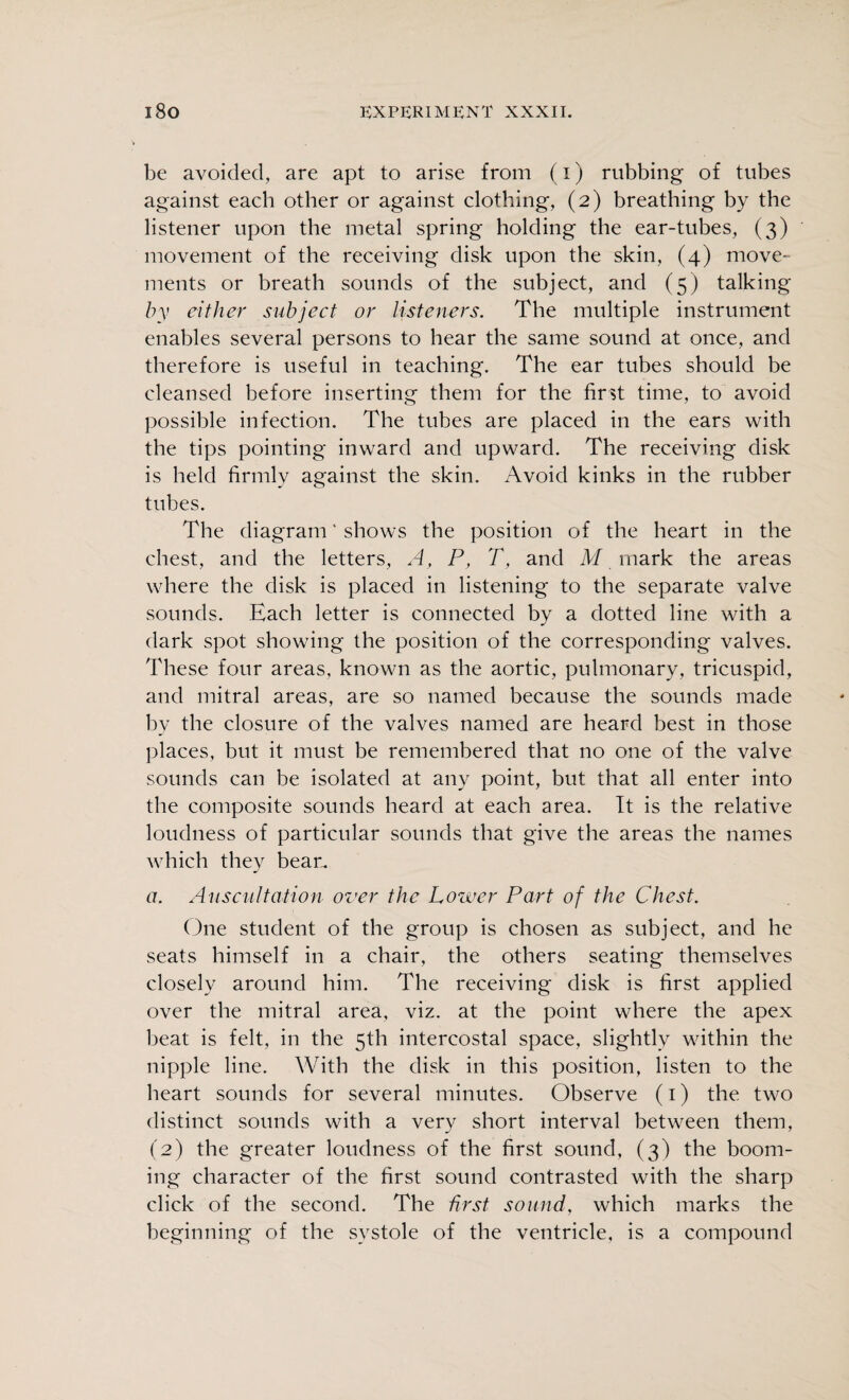 be avoided, are apt to arise from (i) rubbing of tubes against each other or against clothing, (2) breathing by the listener upon the metal spring holding the ear-tubes, (3) movement of the receiving disk upon the skin, (4) move¬ ments or breath sounds of the subject, and (5) talking by cither subject or listeners. The multiple instrument enables several persons to hear the same sound at once, and therefore is useful in teaching. The ear tubes should be cleansed before inserting them for the first time, to avoid possible infection. The tubes are placed in the ears with the tips pointing inward and upward. The receiving disk is held firmly against the skin. Avoid kinks in the rubber tubes. The diagram ‘ shows the position of the heart in the chest, and the letters, A, P, T, and M mark the areas where the disk is placed in listening to the separate valve sounds. Each letter is connected by a dotted line with a dark spot showing the position of the corresponding valves. These four areas, known as the aortic, pulmonary, tricuspid, and mitral areas, are so named because the sounds made by the closure of the valves named are heard best in those places, but it must be remembered that no one of the valve sounds can be isolated at any point, but that all enter into the composite sounds heard at each area. It is the relative loudness of particular sounds that give the areas the names which they bean. a. Auscultation over the Lower Part of the Chest. One student of the group is chosen as subject, and he seats himself in a chair, the others seating themselves closely around him. The receiving disk is first applied over the mitral area, viz. at the point where the apex beat is felt, in the 5th intercostal space, slightly within the nipple line. With the disk in this position, listen to the heart sounds for several minutes. Observe (1) the two distinct sounds with a very short interval between them, (2) the greater loudness of the first sound, (3) the boom¬ ing character of the first sound contrasted with the sharp click of the second. The first sound, which marks the beginning of the systole of the ventricle, is a compound