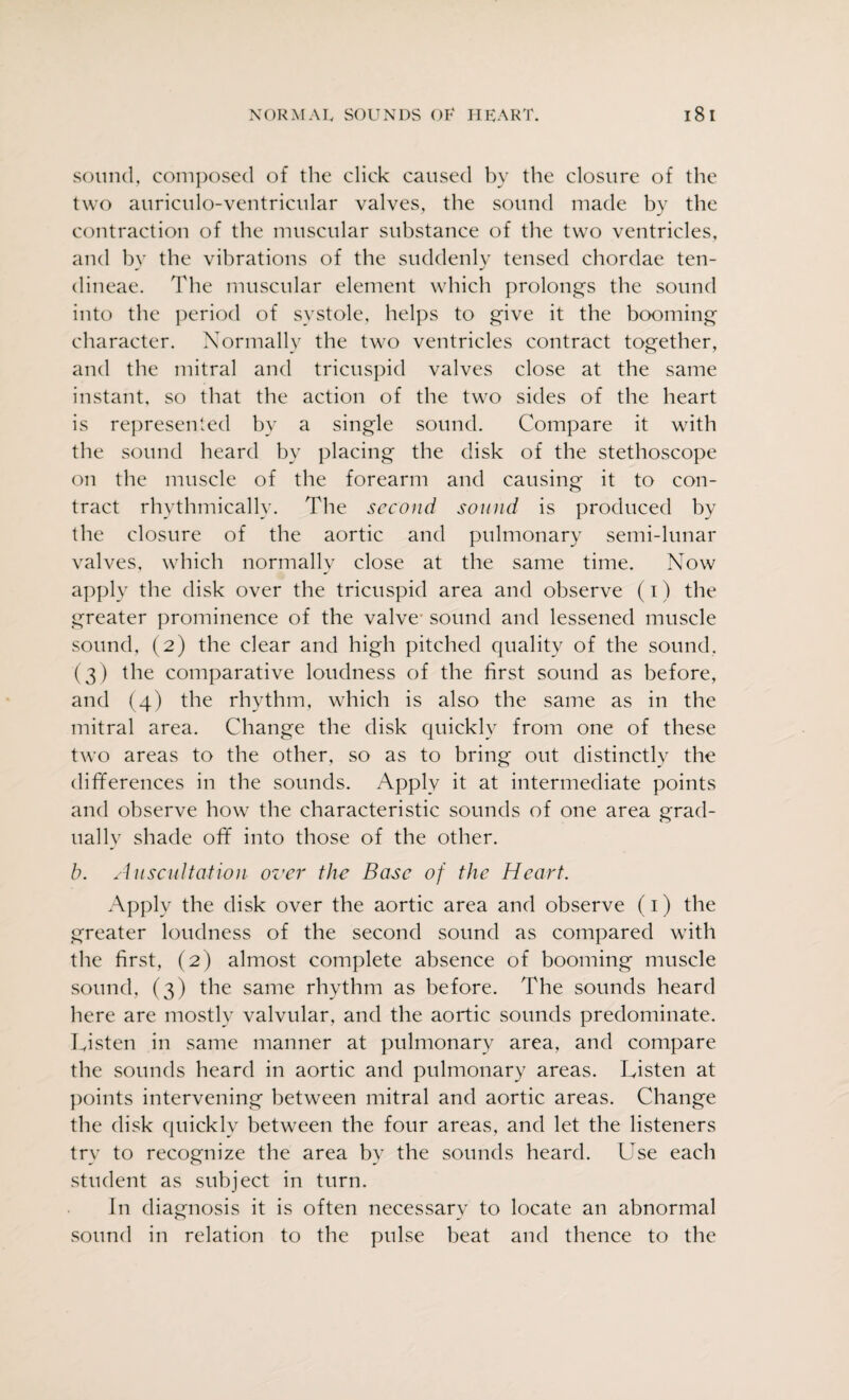 sound, composed of the click caused by the closure of the two auriculo-ventricular valves, the sound made hy the contraction of the muscular substance of the two ventricles, and by the vibrations of the suddenly tensed chordae ten- dineae. The muscular element which prolongs the sound into the period of systole, helps to give it the booming character. Normally the two ventricles contract together, and the mitral and tricuspid valves close at the same instant, so that the action of the two sides of the heart is represented by a single sound. Compare it with the sound heard by placing the disk of the stethoscope on the muscle of the forearm and causing it to con¬ tract rhythmically. The second sound is produced by the closure of the aortic and pulmonary semi-lunar valves, which normally close at the same time. Now apply the disk over the tricuspid area and observe (i) the greater prominence of the valve- sound and lessened muscle sound, (2) the clear and high pitched quality of the sound, (3) the comparative loudness of the first sound as before, and (4) the rhythm, which is also the same as in the mitral area. Change the disk quickly from one of these two areas to the other, so as to bring out distinctly the differences in the sounds. Apply it at intermediate points and observe how the characteristic sounds of one area grad¬ ually shade off into those of the other. b. Auscultation over the Base of the Heart. Apply the disk over the aortic area and observe (1) the greater loudness of the second sound as compared with the first, (2) almost complete absence of booming muscle sound, (3) the same rhythm as before. The sounds heard here are mostly valvular, and the aortic sounds predominate. Listen in same manner at pulmonary area, and compare the sounds heard in aortic and pulmonary areas. Listen at points intervening between mitral and aortic areas. Change the disk quickly between the four areas, and let the listeners try to recognize the area by the sounds heard. Use each student as subject in turn. In diagnosis it is often necessary to locate an abnormal sound in relation to the pulse beat and thence to the