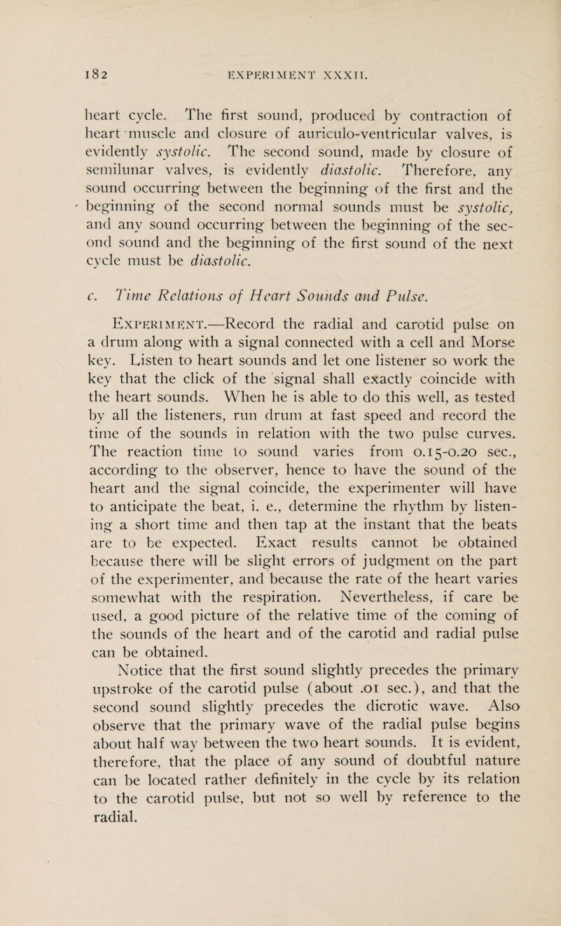 heart cycle. The first sound, produced by contraction of heart muscle and closure of auriculo-ventricular valves, is evidently systolic. The second sound, made by closure of semilunar valves, is evidently diastolic. Therefore, any sound occurring between the beginning of the first and the • beginning of the second normal sounds must be systolic, and any sound occurring between the beginning of the sec¬ ond sound and the beginning of the first sound of the next cycle must be diastolic. c. Time Relations of Heart Sounds and Pulse. Experiment.—Record the radial and carotid pulse on a drum along with a signal connected with a cell and Morse key. Listen to heart sounds and let one listener so work the key that the click of the signal shall exactly coincide with the heart sounds. When he is able to do this well, as tested by all the listeners, run drum at fast speed and record the time of the sounds in relation with the two pulse curves. The reaction time to sound varies from 0.15-0.20 sec., according to the observer, hence to have the sound of the heart and the signal coincide, the experimenter will have to anticipate the beat, i. e., determine the rhythm by listen¬ ing a short time and then tap at the instant that the beats are to be expected. Exact results cannot be obtained because there will be slight errors of judgment on the part of the experimenter, and because the rate of the heart varies somewhat with the respiration. Nevertheless, if care be used, a good picture of the relative time of the coming of the sounds of the heart and of the carotid and radial pulse can be obtained. Notice that the first sound slightly precedes the primary upstroke of the carotid pulse (about .01 sec.), and that the second sound slightly precedes the dicrotic wave. Also observe that the primary wave of the radial pulse begins about half way between the two heart sounds. It is evident, therefore, that the place of any sound of doubtful nature can be located rather definitely in the cycle by its relation to the carotid pulse, but not so well by reference to the radial.