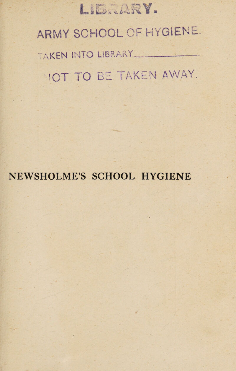 ■■ ' *KS\' % h i* &r*Vt£ ^ ARMY SCHOOL OF HYGIENE 'T“ A i r\ :vKEN INTO L!BRARY_. !CT to be taken away NEWSHOLME’S SCHOOL HYGIENE