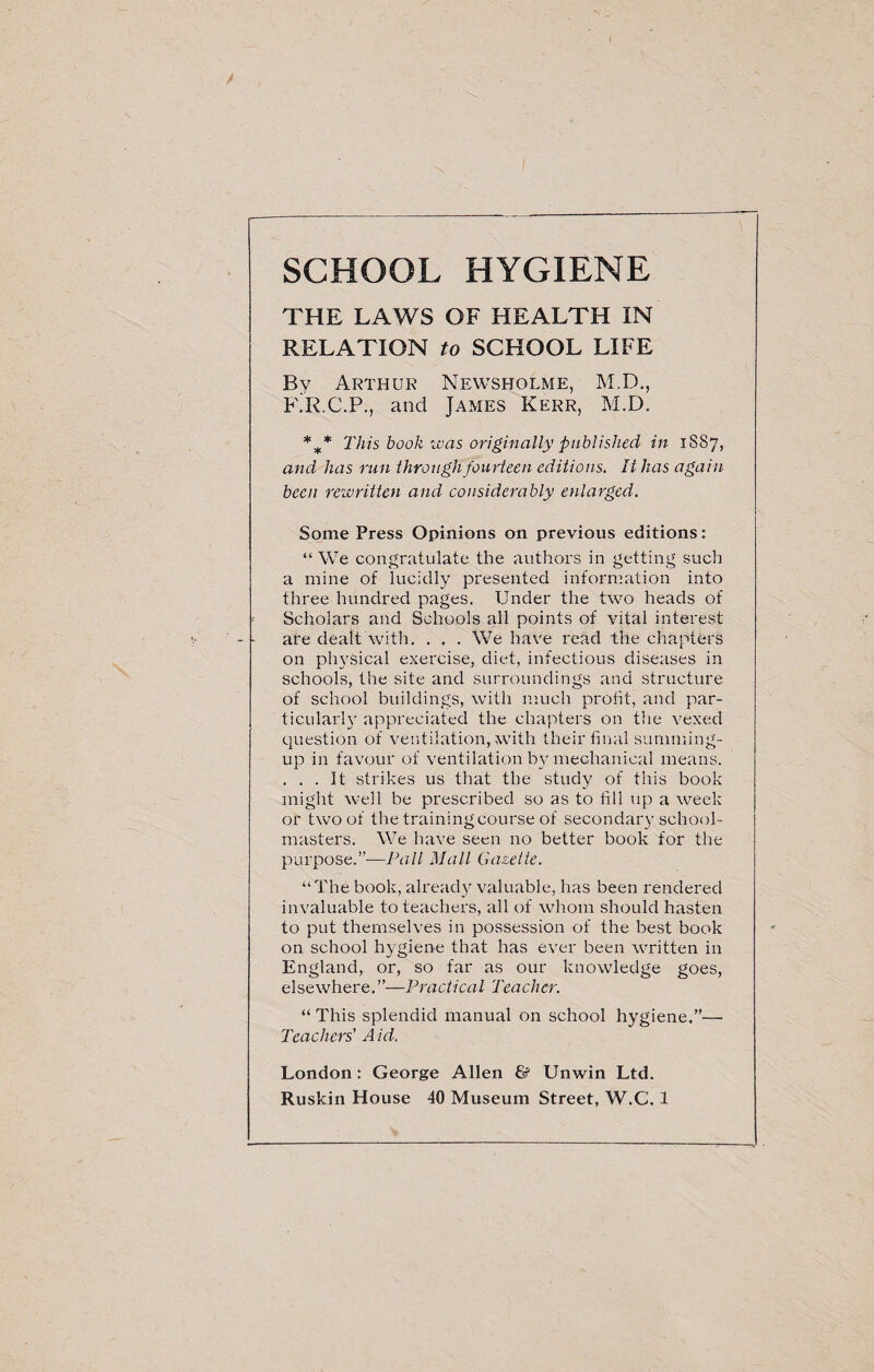 SCHOOL HYGIENE THE LAWS OF HEALTH IN RELATION to SCHOOL LIFE By Arthur Newsholme, M.D., F.R.C.P., and James Kerr, M.D. %* This book was originally published in 1S87, and has run through fourteen editions. It has again been rewritten and considerably enlarged. Some Press Opinions on previous editions: “We congratulate the authors in getting such a mine of lucidly presented information into three hundred pages. Under the two heads of Scholars and Schools all points of vital interest are dealt with. . . . We have read the chapters on physical exercise, diet, infectious diseases in schools, the site and surroundings and structure of school buildings, with much profit, and par¬ ticular!}' appreciated the chapters on the vexed question of ventilation, with their final summing- up in favour of ventilation by mechanical means. . . . It strikes us that the study of this book might well be prescribed so as to fill up a week or two of the training course of secondary school¬ masters. We have seen no better book for the purpose.”-—Pall Mall Gazette. “ The book, already valuable, has been rendered invaluable to teachers, all of whom should hasten to put themselves in possession of the best book on school hygiene that has ever been written in England, or, so far as our knowledge goes, elsewhere.”—Practical Teacher. “ This splendid manual on school hygiene.”— Teachers' Aid. London: George Allen & Unwin Ltd.