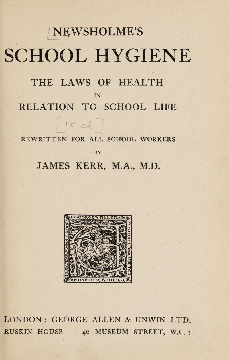 NEWSHOLME’S SCHOOL HYGIENE THE LAWS OF HEALTH IN RELATION TO SCHOOL LIFE / 1 <r eJL. 1 REWRITTEN FOR ALL SGHOOL WORKERS BY JAMES KERR, M.A., M.D. LONDON : GEORGE ALLEN & UNWIN LTD. RUSKIN HOUSE 40 MUSEUM STREET, W.C. 1