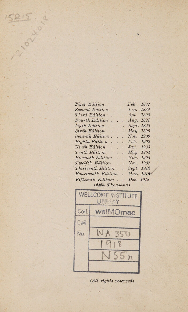 First Edition. Fed) 1887 Second Edition Jan. 1889 Third Edition . Apt. 1890 Fourth Edition . . . Aug. 1891 Fifth Edition . Sept. 1895 Sixth Edition . • . May 1898 Seventh Edition . . . Nov. 1900 Eighth Edition . . . Feb. 1902 Ninth Edition . Jan. 1903 Tenth Edition . May 1901 Eleventh Edition . . Nov. 1905 Twelfth Edition . Nov. 1907 Thirteenth Edition . Sept. 1912 Fourteenth Edition . Mar. 1916 Fifteenth Edition . . Dec. 1918 (21th Thousand) WELLCOME INSTITUTE UBfYJty Coll. welMOmec CiNl No, i i | WA 35 0 NSS'n (All rights reserved)