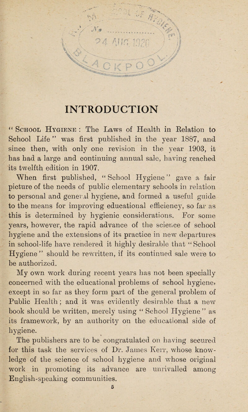 INTRODUCTION “ School Hygiene : The Laws of Health in Relation to School Life ” was first published in the year 1887, and since then, with only one revision in the year 1903, it has had a large and continuing annual sale, having reached its twelfth edition in 1907. When first published, “School Hygiene” gave a fair picture of the needs of public elementary schools in relation to personal and general hygiene, and formed a useful guide to the means for improving educational efficiency, so far as this is determined by hygienic considerations. For some years, however, the rapid advance of the science of school hygiene and the extensions of its practice in new departures in school-life have rendered it highly desirable that “School Hygiene” should be rewritten, if its continued sale were to be authorized. My own work during recent years has not been specially concerned with the educational problems of school hygiene? except in so far as they form part of the general problem of Public Health; and it was evidently desirable that a new book should be written, merely using “ School Hygiene” as its framework, by an authority on the educational side of hygiene. The publishers are to be congratulated on having secured for this task the services of Dr. James Kerr, whose know¬ ledge of the science of school hygiene and whose original work in promoting its advance are unrivalled among English-speaking communities.