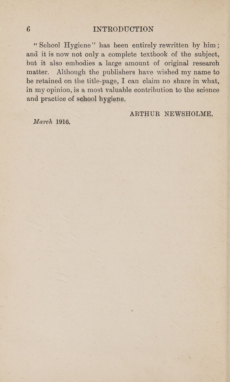 “School Hygiene’ ’ has been entirely rewritten by him; and it is now not only a complete textbook of the subject, but it also embodies a large amount of original research matter. Although the publishers have wished my name to be retained on the title-page, I can claim no share in what, in my opinion, is a most valuable contribution to the science and practice of school hygiene. March 1916. ARTHUR NEWSHOLME.