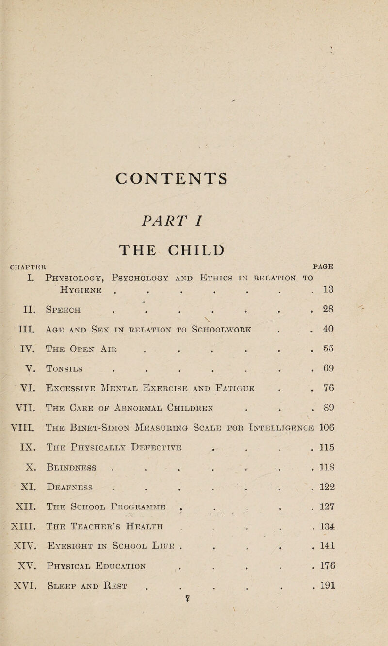 CONTENTS PART I THE CHILD CHAPTER PAGE I. Physiology, Psychology and Ethics in .relation to Hygiene . . . . . . .13 A II. Speech . . . . . . .28 \ III. Age and Sex in relation to Schoolwork . . 40 IV. The Open Air . . . . . .55 V. Tonsils . . . . . . . G9 VI. Excessive Mental Exercise and Fatigue . . 76 VII. The Care of Abnormal Children . . .89 VIII. The Binet-Simon Measuring Scale for Intelligence 106 IX. The Physically Defective .... 115 X. Blindness . . . . . . .118 XI. Deafness ....... 122 XII. The School Programme ..... 127 XIII. The Teacher’s Health .... 134 XIV. Eyesight in School Life ..... 141 XV. Physical Education ..... 176 XVI. Sleep and Best ...... 191