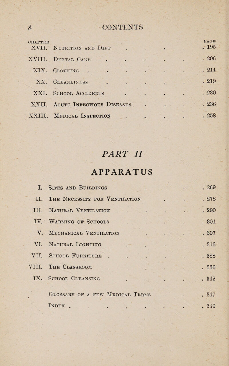 CHAPTER XVII. Nutrition and Diet XVIII. Dental, Care XIX. Clothing XX. Cleanliness XXI. School Accidents XXII. Acute Infectious Diseases XXIII. Medical Inspection PAGE . 195 . 206 . 214 . 219 . 230 . 236 . 258 PART II APPARATUS I. Sites and Buildings II. The Necessity for Ventilation III. Natural Ventilation IV. Warming of Schools V. Mechanical Ventilation VI. Natural Lighting VII. School Furniture . VIII. The Classroom IX. School Cleansing . 269 . 278 . 290 . 301 . 307 . 316 . 328 . 336 . 342 Glossary of a few Medical Terms Index .... . 347 . 349