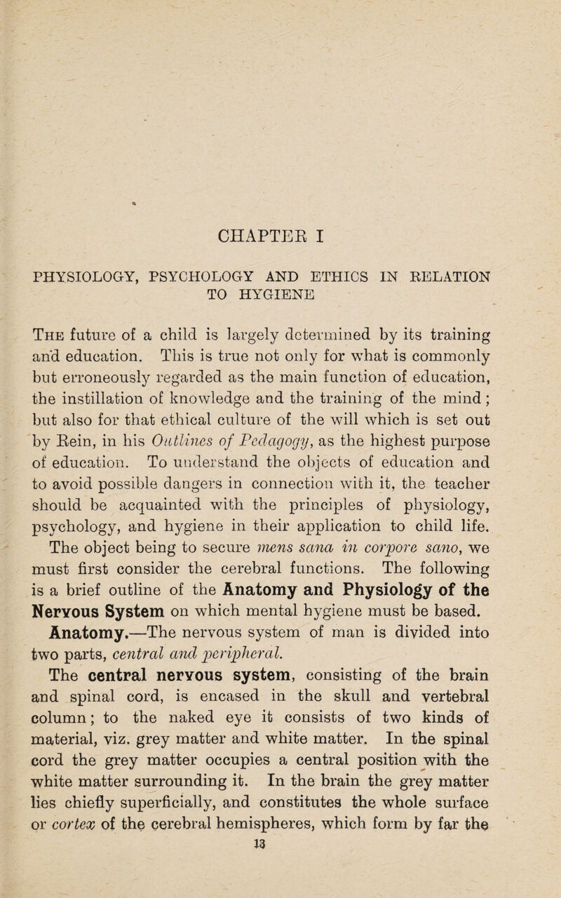 CHAPTER I PHYSIOLOGY, PSYCHOLOGY AND ETHICS IN RELATION TO HYGIENE The future of a child is largely determined by its training and education. This is true not only for what is commonly but erroneously regarded as the main function of education, the instillation of knowledge and the training of the mind; but also for that ethical culture of the will which is set out by Rein, in his Outlines of Pedagogy, as the highest purpose of education. To understand the objects of education and to avoid possible dangers in connection with it, the teacher should be acquainted with the principles of physiology, psychology, and hygiene in their application to child life. The object being to secure mens sana in corpore sano, we must first consider the cerebral functions. The following is a brief outline of the Anatomy and Physiology of the Nervous System on which mental hygiene must be based. Anatomy.—The nervous system of man is divided into two parts, central and peripheral. The central nervous system, consisting of the brain and spinal cord, is encased in the skull and vertebral column; to the naked eye it consists of two kinds of material, viz. grey matter and white matter. In the spinal cord the grey matter occupies a central position with the white matter surrounding it. In the brain the grey matter lies chiefly superficially, and constitutes the whole surface or cortex of the cerebral hemispheres, which form by far the J3