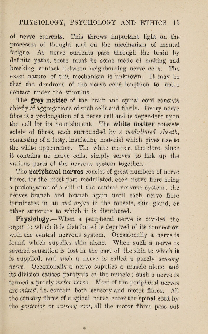 of nerve currents. This throws important light on the processes of thought and on the mechanism of mental fatigue. As nerve currents pass through the brain by definite paths, there must be some mode of making and breaking contact between neighbouring nerve Cells. The exact nature of this mechanism is unknown. It may be that the dendrons of the nerve cells lengthen to make contact under the stimulus. The grey matter of the brain and spinal cord consists chiefly of aggregations of such cells and fibrils. Every nerve fibre is a prolongation of a nerve cell and is dependent upon the cell for its nourishment. The white matter consists solely of fibres, each surrounded by a medullcited sheath, consisting of a fatty, insulating material which gives rise to the white appearance. The white matter, therefore, since it contains no nerve cells, simply serves to link up the various parts of the nervous system together. The peripheral nerves consist of great numbers of nerve fibres, for the most part meduilated, each nerve fibre being a prolongation of a cell of the central nervous system; the nerves branch and branch again until each nerve fibre terminates in an end organ in the muscle, skin, gland, or other structure to Which it is distributed. Physiology.—When a peripheral nerve is divided the organ to which it is distributed is deprived of its connection with the central nervous system. Occasionally a nerve is found which supplies skin alone. When such a nerve is severed sensation is lost in the part of the skin to which it is supplied, and such a nerve is called a purely sensory nerve. Occasionally a nerve supplies a muscle alone, and its division causes paralysis of the muscle; such a nerve is termed a purely motor nerve. Most of the peripheral nerves are mixed, i.e. contain both sensory and motor fibres. All the sensory fibres of a spinal nerve enter the spinal cord by the posterior or sensory root, all the motor fibres pass out