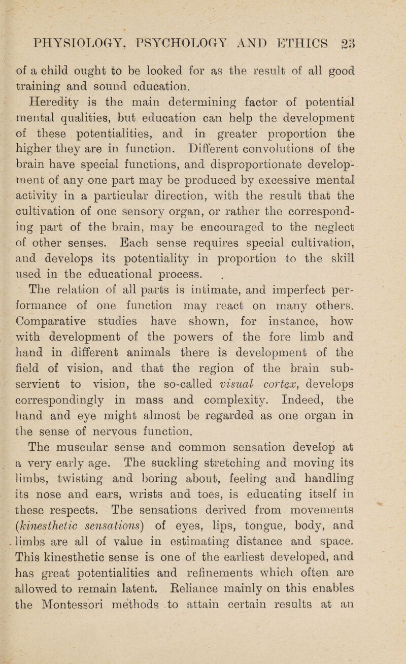 of a child ought to be looked for as the result of all good training and sound education. Heredity is the main determining factor of potential mental qualities, but education can help the development of these potentialities, and in greater proportion the higher they are in function. Different convolutions of the brain have special functions, and disproportionate develop¬ ment of any one part may be produced by excessive mental activity in a particular direction, with the result that the cultivation of one sensory organ, or rather the correspond¬ ing part of the brain, may be encouraged to the neglect of other senses. Each sense requires special cultivation, and develops its potentiality in proportion to the skill used in the educational process. The relation of all parts is intimate, and imperfect per¬ formance of one function may react on many others. Comparative studies have shown, for instance, how with development of the powers of the fore limb and hand in different animals there is development of the field of vision, and that the region of the brain sub¬ servient to vision, the so-called visual cortex, develops correspondingly in mass and complexity. Indeed, the hand and eye might almost be regarded as one organ in the sense of nervous function. The muscular sense and common sensation develop at a very early age. The suckling stretching and moving its limbs, twisting and boring about, feeling and handling its nose and ears, wrists and toes, is educating itself in these respects. The sensations derived from movements (kinesthetic sensations) of eyes, lips, tongue, body, and limbs are all of value in estimating distance and space. This kinesthetic sense is one of the earliest developed, and has great potentialities and refinements which often are allowed to remain latent. Reliance mainly on this enables the Montessori methods to attain certain results at an