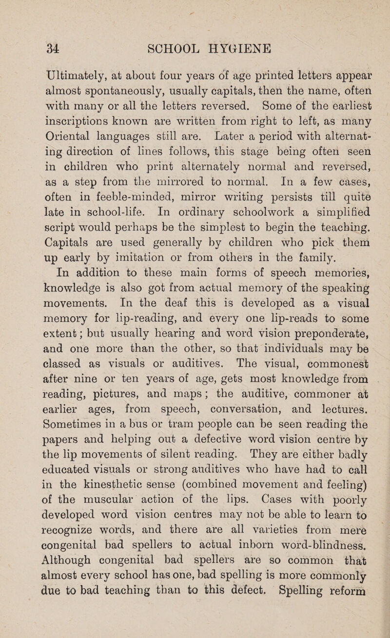 Ultimately, at about four years of age printed letters appear almost spontaneously, usually capitals, then the name, often with many or all the letters reversed. Some of the earliest inscriptions known are written from right to left, as many Oriental languages still are. Later a period with alternat¬ ing direction of lines follows, this stage being often seen in children who print alternately normal and reversed, as a step from the mirrored to normal. In a few cases, often in feeble-minded, mirror writing persists till quite late in school-life. In ordinary schoolwork a simplified script would perhaps be the simplest to begin the teaching. Capitals are used generally by children who pick them up early by imitation or from others in the family. In addition to these main forms of speech memories, knowledge is also got from actual memory of the speaking movements. In the deaf this is developed as a visual memory for lip-reading, and every one lip-reads to some extent; but usually hearing and word vision preponderate, and one more than the other, so that individuals may be classed as visuals or auditives. The visual, commonest after nine or ten years of age, gets most knowledge from reading, pictures, and maps; the auditive, commoner at earlier ages, from speech, conversation, and lectures. Sometimes in a bus or tram people can be seen reading the papers and helping out a defective word vision centre by the lip movements of silent reading. They are either badly educated visuals or strong auditives who have had to call in the kinesthetic sense (combined movement and feeling) of the muscular action of the lips. Cases with poorly developed word vision centres may not be able to learn to recognize words, and there are all varieties from mere congenital bad spellers to actual inborn word-blindness. Although congenital bad spellers are so common that almost every school has one, bad spelling is more commonly due to bad teaching than to this defect. Spelling reform