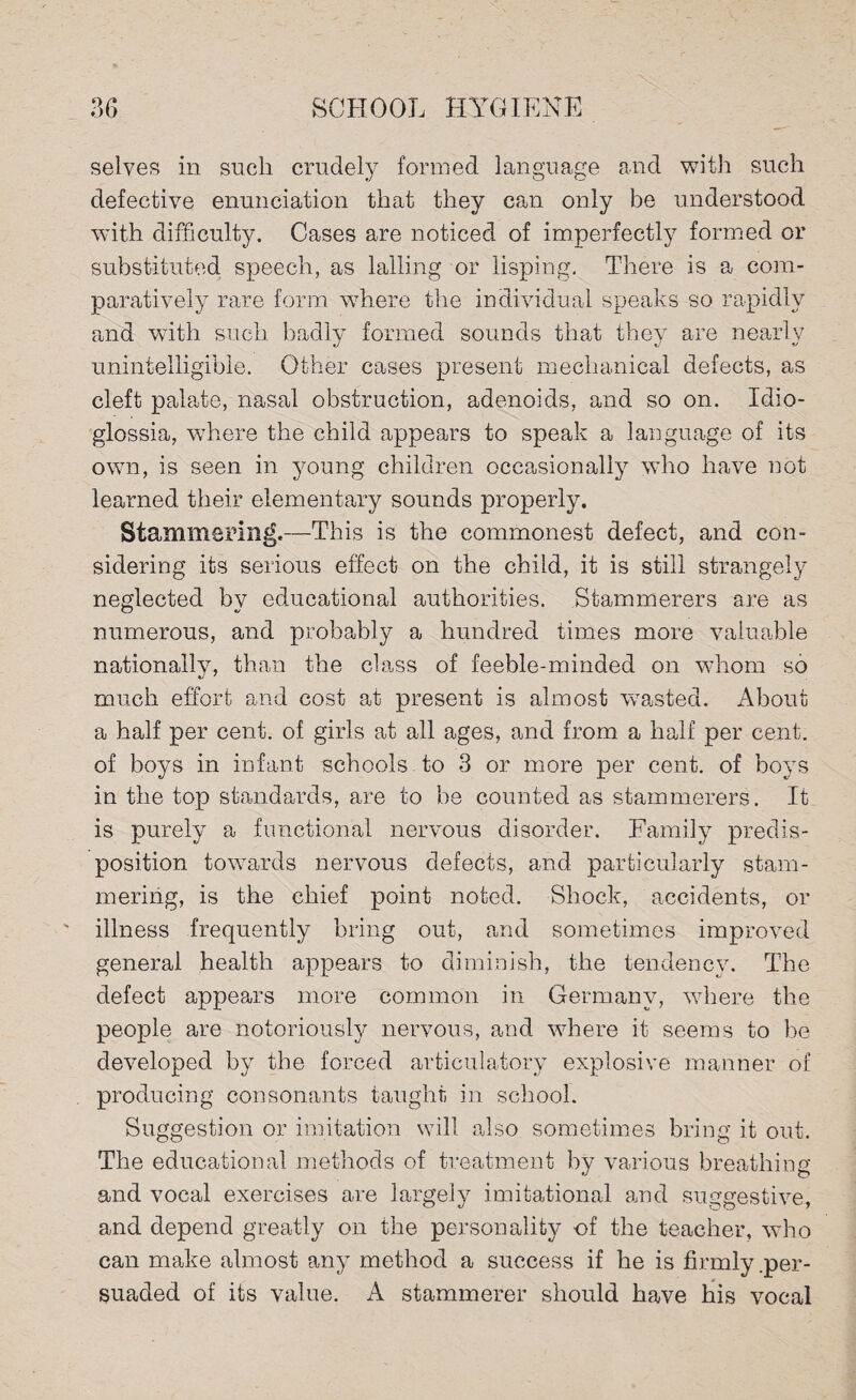 selves in such crudely formed language and with such defective enunciation that they can only be understood with difficulty. Cases are noticed of imperfectly formed or substituted speech, as lalling or lisping. There is a com¬ paratively rare form where the individual speaks so rapidly and with such badly formed sounds that they are nearly unintelligible. Other cases present mechanical defects, as cleft palate, nasal obstruction, adenoids, and so on. Idio- glossia, where the child appears to speak a language of its own, is seen in young children occasionally who have not learned their elementary sounds properly. Stammering.—This is the commonest defect, and con¬ sidering its serious effect on the child, it is still strangely neglected by educational authorities. Stammerers are as numerous, and probably a hundred times more valuable nationally, than the class of feeble-minded on whom so much effort and cost at present is almost wasted. About a half per cent, of girls at all ages, and from a half per cent, of boys in infant schools , to 3 or more per cent, of boys in the top standards, are to be counted as stammerers. It is purely a functional nervous disorder. Family predis¬ position towards nervous defects, and particularly stam¬ mering, is the chief point noted. Shock, accidents, or illness frequently bring out, and sometimes improved general health appears to diminish, the tendency. The defect appears more common in Germany, where the people are notoriously nervous, and where it seems to be developed by the forced articulatory explosive manner of producing consonants taught in school. Suggestion or imitation will also sometimes bring it out. The educational methods of treatment by various breathing and vocal exercises are largely imitational and suggestive, and depend greatly on the personality of the teacher, who can make almost any method a success if he is firmly .per¬ suaded of its value. A stammerer should have his vocal