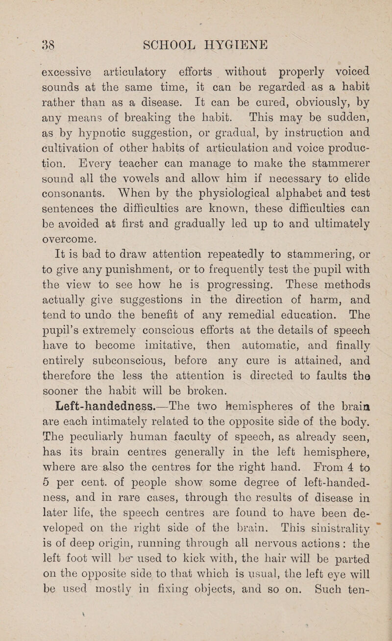 excessive articulatory efforts without properly voiced sounds at the same time, it can be regarded as a habit rather than as a disease. It can be cured, obviously, by any means of breaking the habit. This may be sudden, as by hypnotic suggestion, or gradual, by instruction and cultivation of other habits of articulation and voice produc¬ tion. Every teacher can manage to make the stammerer sound all the vowels and allow him if necessary to elide consonants. When by the physiological alphabet and test sentences the difficulties are known, these difficulties can be avoided at first and gradually led up to and ultimately overcome. It is bad to draw attention repeatedly to stammering, or to give any punishment, or to frequently test the pupil with the view to see how he is progressing. These methods actually give suggestions in the direction of harm, and tend to undo the benefit of any remedial education. The pupil’s extremely conscious efforts at the details of speech have to become imitative, then automatic, and finally entirely subconscious, before any cure is attained, and therefore the less the attention is directed to faults the sooner the habit will be broken. Left-handedness.—The two hemispheres of the brain are each intimately related to the opposite side of the body. The peculiarly human faculty of speech, as already seen, has its brain centres generally in the left hemisphere, where are also the centres for the right hand. From 4 to 5 per cent, of people show some degree of left-handed¬ ness, and in rare cases, through the results of disease in later life, the speech centres are found to have been de¬ veloped on the right side of the brain. This sinistrality is of deep origin, running through all nervous actions : the left foot will be* used to kick with, the hair will be parted on the opposite side to that which is usual, the left eye will be used mostly in fixing objects, and so on. Such ten-