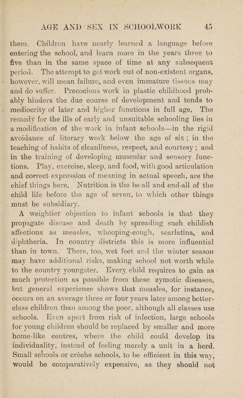 them. Children have nearly learned a language before entering the school, and learn more in the years three to five than in the same space of time at any subsequent period. The attempt to get work out of non-existent organs, however, will mean failure, and even immature tissues may and do suffer. Precocious work in plastic childhood prob¬ ably hinders the due course of development and tends to mediocrity of later and higher functions in full age, The remedy for the ills of early and unsuitable schooling lies in a modification of the work in infant schools—in the rigid avoidance of literary work below the age of six ; in the teaching of habits of cleanliness, respect, and courtesy ; and in the training of developing muscular and sensory func¬ tions. Play, exercise, sleep, and food, with good articulation and correct expression of meaning in actual speech, are the chief things here. Nutrition is the be-all and end-all of the child life before the age of seven, to which other things must be subsidiary. A weightier objection to infant schools is that they propagate disease and death by spreading such childish affections as measles, whooping-cough, scarlatina, and diphtheria. In country districts this is more influential than in town. There, too, wet feet and the winter season may have additional risks, making school not worth while to the country youngster. Every child requires to gain as much protection as possible from these zymotic diseases, but general experience shows that measles, for instance, occurs on an average three or four years later among better- class children than among the poor, although all classes use schools. Even apart from risk of infection, large schools for young children should be replaced by smaller and more home-like centres, where the child could develop its individuality, instead of feeling merely a unit in a herd. Small scliools or creche schools, to be efficient in this wav, would be comparatively expensive, as they should not