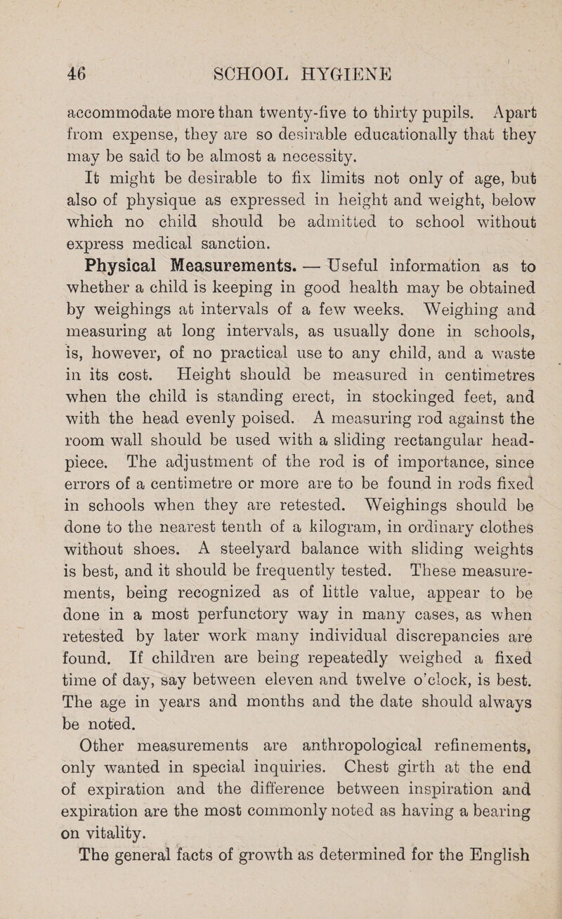 accommodate more than twenty-five to thirty pupils. Apart from expense, they are so desirable educationally that they may be said to be almost a necessity. It might be desirable to fix limits not only of age, but also of physique as expressed in height and weight, below which no child should be admitted to school without express medical sanction. Physical Measurements. — Useful information as to whether a child is keeping in good health may be obtained by weighings at intervals of a few weeks. Weighing and measuring at long intervals, as usually done in schools, is, however, of no practical use to any child, and a waste in its cost. Height should be measured in centimetres when the child is standing erect, in stockinged feet, and with the head evenly poised. A measuring rod against the room wall should be used with a sliding rectangular head- piece. The adjustment of the rod is of importance, since errors of a centimetre or more are to be found in rods fixed in schools when they are retested. Weighings should be done to the nearest tenth of a kilogram, in ordinary clothes without shoes. A steelyard balance with sliding weights is best, and it should be frequently tested. These measure¬ ments, being recognized as of little value, appear to be done in a most perfunctory way in many cases, as when retested by later work many individual discrepancies are found. If children are being repeatedly weighed a fixed time of day, say between eleven and twelve o’clock, is best. The age in years and months and the date should always be noted. Other measurements are anthropological refinements, only wanted in special inquiries. Chest girth at the end of expiration and the difference between inspiration and expiration are the most commonly noted as having a bearing on vitality. The general facts of growth as determined for the English