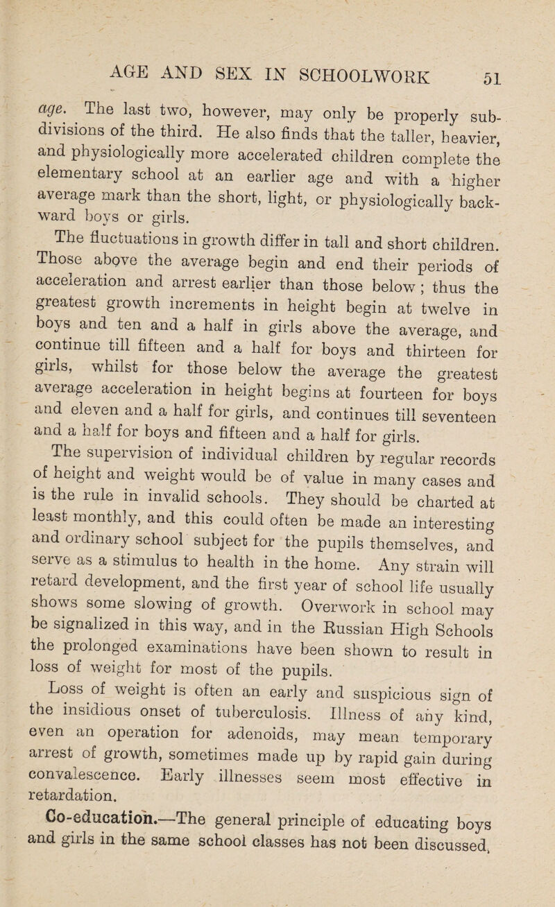 ctge. ' The last two, however, may only be properly sub¬ divisions of the third. He also finds that the taller, heavier, and physiologically more accelerated children complete the elementary school at an earlier age and with a higher average mark than the short, light, or physiologically back¬ ward boys or girls. The fluctuations in growth differ in tall and short children. Those above the average begin and end their periods of acceleration and arrest earlier than those below ; thus the greatest growth increments in height begin at twelve in bo^s and ten and a half in girls above the average, and continue till fifteen and a half for boys and thirteen for girls, whilst for those below the average the greatest average acceleration in height begins at fourteen for boys and eleven and a half for girls, and continues till seventeen and a half for boys and fifteen and a half for girls. The supei vision of individual children by regular records of height and weight would be of value in many cases and is the rule in invalid schools. They should be charted at least monthly, and this could often be made an interesting and ordinary school subject for the pupils themselves, and sei\e as a stimulus to health in the home. Any strain will retard development, and the first year of school life usually shows some slowing of growth. Overwork in school may be signalized in this way, and in the Russian High Schools the prolonged examinations have been shown to result in loss of weight for most of the pupils. EoSo oi weight is often an early and suspicious sign of the insidious onset of tuberculosis. Illness of any kind, even an operation for adenoids, may mean temporary arrest of growth, sometimes made up by rapid gain during con/aiescence. Early illnesses seem most effective in retardation. Co-education.—The general principle of educating boys and girls in the same school classes has not been discussed,