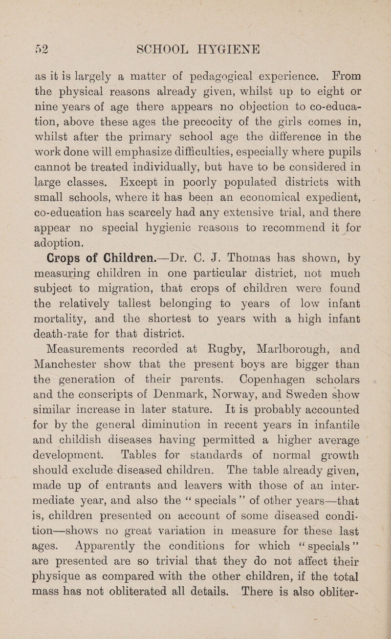 as it is largely a matter of pedagogical experience. From the physical reasons already given, whilst up to eight or nine years of age there appears no objection to co-educa¬ tion, above these ages the precocity of the girls comes in, whilst after the primary school age the difference in the work done will emphasize difficulties, especially where pupils cannot be treated individually, but have to be considered in large classes. Except in poorly populated districts with small schools, where it has been an economical expedient, co-education has scarcely had any extensive trial, and there appear no special hygienic reasons to recommend it for adoption. Crops of Children.—Dr. C. J. Thomas has shown, by measuring children in one particular district, not much subject to migration, that crops of children were found the relatively tallest belonging to years of low infant mortality, and the shortest to years with a high infant death-rate for that district. Measurements recorded at Rugby, Marlborough, and Manchester show that the present boys are bigger than the generation of their parents. Copenhagen scholars and the conscripts of Denmark, Norway, and Sweden show similar increase in later stature. It is probably accounted for by the general diminution in recent years in infantile and childish diseases having permitted a higher average development. Tables for standards of normal growth should exclude diseased children. The table already given, made up of entrants and leavers with those of an inter¬ mediate year, and also the “ specials ” of other years—that is, children presented on account of some diseased condi¬ tion—shows no great variation in measure for these last ages. Apparently the conditions for which “ specials ” are presented are so trivial that they do not affect their physique as compared with the other children, if the total mass has not obliterated all details. There is also obliter-